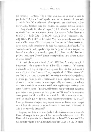 no versículo IO.5 Esta “não é mais uma matéria de convite mas de
predição”.6O plural “vos” significa que isto será um sinal para toda
a casa de Davi.7 O sinal não se refere apenas a um nascimento sobre­
natural, mas também para as condições que cercam esse nascimento.
O significado da palavra “virgem” (Heb. ’almah) é motivo de con­
trovérsia. Esta ocorre somente outras oito vezes no Velho Testamen­
to (Gn 24.43; Êx 2.8; I Cr 15.20 [plural]; SI 46 [sobrescrito; plu­
ral]; 68.25; Pv 30.19; Ct 1.3; 6.8). Mas nunca é usada a respeito de
uma mulher casada.8Por exemplo, em Cantares de Salomão 6.8, seu
uso é distinto do hebraico usado para mulheres casadas (“rainhas”) e
“concubinas” e pode significar apenas “virgem”. Uma outra palavra,
bethulab, é usada a respeito de virgens de qualquer idade.9 Porém, a
palavra usada aqui ( Jalmaü) parece ser específica a uma virgem na ida­
de de se casar.10
A partícula hebraica hinneh (“Eis”, ARC/ARA) dirige atenção à
importância da virgem e de seu filho. Ela é chamada “a” virgem,
indicando uma virgem específica no plano de Deus. Ela irá chamar o
nome de seu filho “Emanuel”, cujo significado é “Deus conosco”,
ou “Deus em nossa companhia”. Ao contrário da tradição judaica,
nenhum pai é mencionado. Porém, esta omissão ajusta-se com o fato
de que a criança é nascida de uma virgem. Alguns comentaristas limi­
tam a sua atenção ao contexto imediato e supõem que a criança nas­
ceu a Acaz ou Isaías.1
1Todavia, o Emanuel não poderia ser Ezequias,
pois Acaz o designou como co-regente em 728 a.C.12e ele começou
o seu pleno reinado em 715, quando tinha a idade de vinte e cinco
anos, de modo que ele já existia vivo naquele momento (732 a.C.).13
Nem poderia ser a virgem tampouco a esposa de Isaías, uma vez que
seus filhos são nomeados especificamente como seus, e isto não é
dito a respeito do Emanuel.14
Depois, em 8.8, a terra de Judá é identificada como a terra do
Emanuel, o que indica que o filho Emanuel é o Messias. Em 8.10,
Emanuel é a garantia da sobrevivência de Israel.15 O mesmo Filho
nascido da virgem é o Filho maravilhoso em Isaías 9 e 11. “A profe­
 