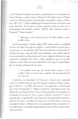 cia do Emanuel alcança um maior cumprimento no nascimento do
Deus-Homem, o qual é tanto o Protetor Libertador como o Divino
Guerreiro. Mateus aplicou corretamente esta profecia a Jesus, o Mes­
sias (M t 1.23).”16Note também que Mateus termina o seu livro com
Jesus dizendo: “E eis que eu estou convosco todos os dias, até a
consumação dos séculos. Amém” (28.20). Ele continua sendo o
Emanuel, “Deus conosco”.
15 M anteiga e m el com erá, até que ele saiba rejeitar o m al e
escolher o bem.
Comer manteiga (a versão inglesa N IV indica curds, ou coalhada
de leite de cabra, um tipo de iogurte) e mel silvestre mostra que a
criança nascerá em pobreza. Para Acaz esta deveria ter sido uma ad­
vertência de que a casa de Davi seria reduzida a um estado inferior
como conseqüência das políticas de Acaz e daqueles futuros reis que
seguiram o exemplo dele. Para o Filho significava que até que Ele
chegasse a uma idade de responsabilidade, Ele estaria compartilhan­
do na situação reduzida de seu povo.
16 Ma verdade, antes que este m enino saiba rejeitar o m al e
escolher o bem, a terra de que te enfadas será desamparada dos
seus dois reis.
A profecia da desolação de Damasco e Israel seria cumprida
como se o Filho estivesse nascido naquele momento. Mas a passa­
gem é flexível —O Filho não precisa estar presente na destruição
que Acaz testemunhará.17Alguns entendem a passagem como sig­
nificando que Emanuel deve estar de fato presente para suportar os
resultados da recusa de Acaz a partir daquele momento.18Outros
pensam que o significado é que Emanuel na maturidade recusará a
política de Acaz e escolherá os meios do seu Pai divino (como na
tentação de Jesus). Subjacente a esta passagem está o contraste en­
tre o Messias e a condição degenerada da casa de Davi como encar­
nada em Acaz.
 