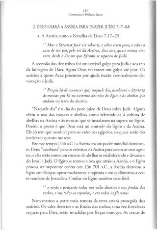 2. DEUS USARÁ A ASSÍRIA PARATRAZER JUÍZO 7.17-8.8
a. A Assíria como a Navalha de Deus 7.17—
25
11 M as o SENHORfa r á v ir sobre ti, e sobre o teu povo, e sobre a
casa de teu pai, pelo rei da Assíria, dias tais, quais nunca vie­
ram, desde o dia em que Ifra im se separou de Judá.
A secessão das dez tribos foi um terrível golpe para Judá e aos reis
da linhagem de Davi. Agora Deus vai trazer um golpe até pior. Os
assírios a quem Acaz procurou por ajuda trarão eventualmente de­
vastação a Judá.
18 Porque bá de acontecer que, naquele dia, assobiará o Senhor
às m oscas que há no extrem o dos rios do Egito e às abelhas que
andam na terra da Assíria;
“Naquele dia” é o dia do justo juízo de Deus sobre Judá. Alguns
vêem o uso das moscas e abelhas como referindo-se à cultura de
abelhas na Assíria e às moscas que se instalaram na sujeira no Egito.
Porém, o ponto é que Deus está no controle do Egito e da Assíria.
Ele só tem que assobiar para os exércitos egípcios, os quais serão tão
ineficazes quanto moscas.
Por esse tempo (735 a.C.) a Assíria era um poder mundial dominan­
te. Deus “assobiará”para os exércitos da Assíria para serem os seus agen­
tes, e eles serão como um enxame de abelhas se estabelecendo e devastan­
do Israel e Judá. O Egito se tornou a isca que atraiu a Assíria, e o Egito
provou ser impotente contra esta. Em 701 a.C., a Assíria derrotou o
Egito em Elteque, aproximadamente cinqüenta e um quilômetros a oes-
te-nordeste de Jerusalém. Confiar no Egito também seria futil.
19 e virão e pousarão todas nos vales desertos e nasfen d a s das
rochas, e em todos os espinhos, e em todas asflorestas.
Nem mesmo a parte mais remota da terra estará protegida dos
assírios. Os vales desertos e as fendas das rochas, uma vez fortalezas
seguras para Davi, serão invadidas por forças inimigas. As cercas de
 