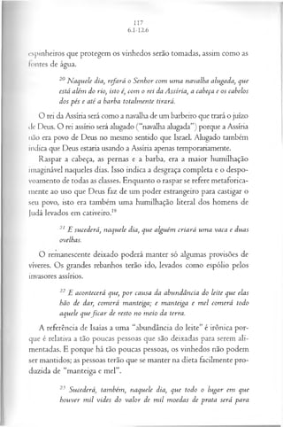 cspinheiros que protegem os vinhedos serão tomadas, assim como as
lontes de água.
20 N aquele dia, refará o Senhor com um a navalha alugada, que
está além do rio, isto é, com o rei da Assíria, a cabeça e os cabelos
dos pés e até a barba totalm ente tirará.
O rei da Assíria será como a navalha de um barbeiro que trará o juízo
de Deus. O rei assírio será alugado (“navalha alugada”) porque a Assíria
não era povo de Deus no mesmo sentido que Israel. Alugado também
indica que Deus estaria usando a Assíria apenas temporariamente.
Raspar a cabeça, as pernas e a barba, era a maior humilhação
imaginável naqueles dias. Isso indica a desgraça completa e o despo-
voamento de todas as classes. Enquanto o raspar se refere metaforica­
mente ao uso que Deus faz de um poder estrangeiro para castigar o
seu povo, isto era também uma humilhação literal dos homens de
Judá levados em cativeiro.19
21 E sucederá, naquele dia, que alguém criará um a vaca e duas
ovelhas.
O remanescente deixado poderá manter só algumas provisões de
víveres. Os grandes rebanhos terão ido, levados como espólio pelos
invasores assírios.
22 E acontecerá que, p o r causa da abundância do leite que elas
hão de dar, com erá m anteiga; e m anteiga e m el com erá todo
aquele quefic a r de resto no m eio da terra.
A referência de Isaías a uma “abundância do leite” é irônica por­
que é relativa a tão poucas pessoas que são deixadas para serem ali­
mentadas. E porque há tão poucas pessoas, os vinhedos não podem
ser mantidos; as pessoas terão que se manter na dieta facilmente pro­
duzida de “manteiga e mel”.
23 Sucederá, também, naquele dia, que todo o lugar em que
houver m il vides do valor de m il m oedas de prata será para
 
