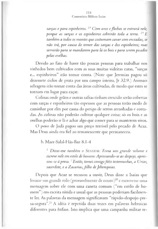 sarças e para espinheiros. 24 C om arco eflech a s se entrará nele,
porque as sarças e os espinheiros cobrirão toda a terra. 25E
também a todos os m ontes que costum am cavar com enxadas, se
não irá, p o r causa do tem or das sarças e dos espinheiros; m as
servirão para se m andarem para lá os bois e para serem pisados
pelas ovelhas.
Devido ao fato de haver tão poucas pessoas para trabalhar nos
vinhedos bem cultivados com as suas muitas videiras caras, “sarças
e... espinheiros” irão tomar conta. (Note que Jeremias pagou só
dezessete ciclos de prata por um campo inteiro, Jr 32.9.) Animais
selvagens irão tomar conta das áreas cultivadas, de modo que estes se
tornam em lugar para caçar.
Colinas onde grãos e outras safras tinham crescido serão cobertas
com sarças e espinheiros tão espessos que as pessoas terão medo de
caminhar por eles por causa do perigo de serem arranhadas e corta­
das. As colinas não poderão cultivar qualquer coisa; só os bois e as
ovelhas poderão ir lá e achar algo que comer para se manterem vivos.
O povo de Judá pagou um preço terrível pelo pecado de Acaz.
Mas Deus ainda era fiel ao remanescente que permaneceu.
b. Maer-Salal-Hás-Baz 8.1-4
1 D isse-m e também o SENHOR: Toma um gran de volum e e
escreve nele em estilo de homem: A pressando-se ao despojo, apres-
sou -se à presa. 2Então, tom ei com igofiéis testemunhas, a Urias,
sacerdote; e a Zacarias, filh o de Jeberequias.
Depois que Acaz se recusou a ouvir, Deus disse a Isaías que
levasse um grande rolo (provavelmente de couro)20e escrevesse uma
mensagem sobre ele com uma caneta comum (“em estilo de ho­
mem”) em escrita nítida e usual que as pessoas poderiam facilmen­
te ler. As palavras da mensagem significavam “rápido-despojo-pre-
sa-segura”.21 A idéia é repetida duas vezes em palavras hebraicas
diferentes para ênfase. Isto implica que uma campanha militar re­
 