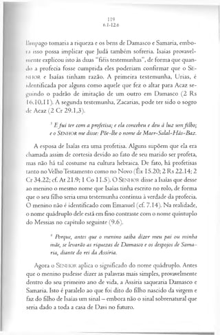lâmpago tomaria a riqueza e os bens de Damasco e Samaria, embo­
ra isso possa implicar que Judá também sofreria. Isaías provavel­
mente explicou isto às duas “fiéis testemunhas”, de forma que quan­
do a profecia fosse cumprida eles poderiam confirmar que o Se-
NHOR e Isaías tinham razão. A primeira testemunha, Urias, é
identificada por alguns como aquele que fez o altar para Acaz se­
guindo o padrão de imitação de um outro em Damasco (2 Rs
I 6.10,11). A segunda testemunha, Zacarias, pode ter sido o sogro
de Acaz (2 Cr 29.1,3).
3 E J u i ter com a p rofetisa ; e ela con ceb eu e deu à lu z u m filh o ;
e o SENHOR m e disse: P õ e-lh e o n o m e de M a er-S a la l-H á s-B a z .
A esposa de Isaías era uma profetisa. Alguns supõem que ela era
chamada assim de cortesia devido ao fato de seu marido ser profeta,
mas não há tal costume na cultura hebraica. De fato, há profetisas
tanto no Velho Testamento como no Novo (Êx 15.20; 2 Rs 22.14; 2
Cr 34.22; cf. At 21.9; I Co 11.5). O S e n h o r disse a Isaías que desse
ao menino o mesmo nome que Isaías tinha escrito no rolo, de forma
que o seu filho seria uma testemunha contínua à verdade da profecia.
O menino não é identificado com Emanuel (cf. 7.14). Na realidade,
o nome quádruplo dele está em fino contraste com o nome quíntuplo
do Messias no capítulo seguinte (9.6).
4 Porque, antes que o m enino saiba dizer m eu pai ou minha
mãe, se levarão as riquezas de D am asco e os despojos de Sama­
ria, diante do rei da Assíria.
Agora o SEN HO R aplica o significado do nome quádruplo. Antes
que o menino pudesse dizer as palavras mais simples, provavelmente
dentro do seu primeiro ano de vida, a Assíria saquearia Damasco e
Samaria. Isto é paralelo ao que foi dito do filho nascido da virgem e
faz do filho de Isaías um sinal —embora não o sinal sobrenatural que
seria dado a toda a casa de Davi no futuro.
 