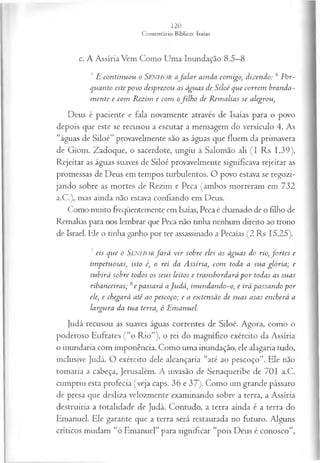 c. A Assíria Vem Como Uma Inundação 8.5—
8
5 E continuou o SENHOR afa la r ainda comigo, dizendo: 6 Por­
quanto este povo desprezou as águas de Siloé que correm branda­
m ente e com Rezim e com ofilh o de Rem alias se alegrou,
Deus é paciente e fala novamente através de Isaías para o povo
depois que este se recusou a escutar a mensagem do versículo 4. As
“águas de Siloé” provavelmente são as águas que fluem da primavera
de Giom. Zadoque, o sacerdote, ungiu a Salomão ali (I Rs 1.39).
Rejeitar as águas suaves de Siloé provavelmente significava rejeitar as
promessas de Deus em tempos turbulentos. O povo estava se regozi­
jando sobre as mortes de Rezim e Peca (ambos morreram em 732
a.C.), mas ainda não estava confiando em Deus.
Como muito freqüentemente em Isaías, Peca é chamado de o filho de
Remalias para nos lembrar que Peca não tinha nenhum direito ao trono
de Israel. Ele o tinha ganho por ter assassinado a Pecaías (2 Rs 15.25).
7 eis que o Senhorfa r á v ir sobre eles as águas do rio,fo rtes e
impetuosas, isto é, o rei da Assíria, com toda a sua glória; e
subirá sobre todos os seus leitos e transbordará p or todas as suas
ribanceiras; 8e passará aJudá, inundando-o, e irá passando por
ele, e chegará até ao pescoço; e a extensão de suas asas encherá a
largura da tua terra, ó Emanuel.
Judá recusou as suaves águas correntes de Siloé. Agora, como o
poderoso Eufrates (“o Rio”), o rei do magnífico exército da Assíria
o inundaria com imponência. Como uma inundação, ele alagaria tudo,
inclusive Judá. O exército dele alcançaria “até ao pescoço”. Ele não
tomaria a cabeça, Jerusalém. A invasão de Senaqueribe de 701 a.C.
cumpriu esta profecia (veja caps. 36 e 37). Como um grande pássaro
de presa que desliza velozmente examinando sobre a terra, a Assíria
destruiria a totalidade de Judá. Contudo, a terra ainda é a terra do
Emanuel. Ele garante que a terra será restaurada no futuro. Alguns
críticos mudam “ó Emanuel” para significar “pois Deus é conosco”,
 