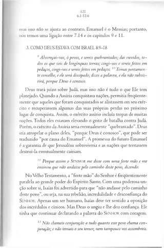 mas isso não se ajusta ao contexto. Emanuel é o Messias; portanto,
nós temos uma ligação entre 7.14 e os capítulos 9 e II.
3. COMO DEUS ESTAVA COM ISRAEL 8.9-18
9 A lvoroçai-vos, ó povos, e sereis quebrantados; dai ouvidos, to­
dos os que sois de longínquas terras; cin gi-vos e sereisJeitos em
pedaços, cingi-vos e sereisJeitos em pedaços. 10Tomaiju n tam en ­
te conselho, e ele será dissipado; dizei a palavra, e ela não subsis­
tirá, porque D eus é conosco.
Deus trará juízo sobre Judá, mas isso não é tudo o que Ele tem
planejado. Quando a Assíria conquistava nações, permitia freqüente­
mente que aqueles que foram conquistados se alistassem em seu exér­
cito e recuperassem algumas das suas próprias perdas no próximo
lugar de conquista. Assim, o exército assírio incluía tropas de muitas
nações. Todos eles estavam elevando o grito de batalha contra Judá.
Porém, o exército da Assíria seria eventualmente “quebrantado”. Deus
iria atropelar o plano deles, “porque Deus é conosco”, que pode ser
traduzido “por causa do Emanuel”. A promessa do futuro Emanuel
é a garantia de que Jerusalém sobreviveria e as nações que tentassem
destruí-la eventualmente cairiam.
11 Porque assim o SENHOR m e disse com u m a jo rte m ão e m e
ensinou que não andasse pelo cam inho deste povo, dizendo:
No Velho Testamento, a “forte mão” do Senhor é freqüentemente
paralela ao grande poder do Espírito Santo. Com uma poderosa un-
ção sobre si, Isaías foi advertido para que “não andasse pelo cammho
deste povo”, ou seja, na sua rebelião, incredulidade e desconfiança do
SENHO R. Apenas um ser humano, Isaías deve ter sentido a oposição
dos incrédulos e cínicos. Mas Deus o ungiu e lhe deu confiança. Ele
tinha que continuar declarando a palavra do SEN H O R com coragem.
12Não chameis conjuração a tudo quanto este povo chama con­
juração; e não temais o seu temor, nem tam pouco vos assombreis.
 