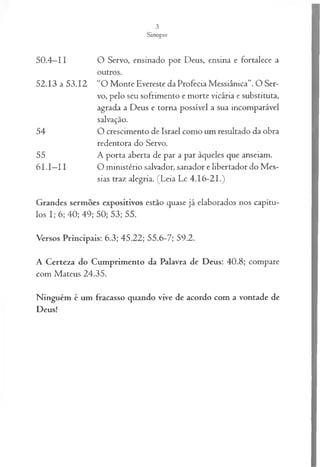 3
Sinopse
50.4—
11 O Servo, ensinado por Deus, ensina e fortalece a
outros.
52.13 a 53.12 “O Monte Evereste da Profecia Messiânica”. O Ser­
vo, pelo seu sofrimento e morte vicária e substituta,
agrada a Deus e torna possível a sua incomparável
salvação.
54 O crescimento de Israel como um resultado da obra
redentora do Servo.
55 A porta aberta de par a par àqueles que anseiam.
6 1.1—
11 O ministério salvador, sanador e libertador do Mes­
sias traz alegria. (Leia Lc 4.16-21.)
Grandes sermões expositivos estão quase já elaborados nos capítu­
los I; 6; 40; 49; 50; 53; 55.
Versos Principais: 6.3; 45.22; 55.6-7; 59.2.
A Certeza do Cumprimento da Palavra de Deus: 40.8; compare
com Mateus 24.35.
Ninguém é um fracasso quando vive de acordo com a vontade de
Deus!
 