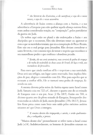 13 Ao Senhor dos Exércitos, a ele santificai; e seja ele o vosso
temor, e seja ele o vosso assombro.
A advertência de Isaías contra a aliança com a Assíria, e a sua
advertência a Ezequias para não quebrar aquela aliança outrora feita,
eram ambas consideradas traição, ou “conjuração”, pelos partidários
da guerra em Judá.
Os verbos aqui estão no plural e são endereçados a Isaías e aos
discípulos que o escutavam. Eles não deveriam temer ou apavorar-se
com o que os incrédulos temiam, que era a conspiração de Peca e Rezim.
Este não era o real perigo para Jerusalém. Eles deviam considerar o
santo SENHOR, e ter o mesmo tipo de temor e respeito que reconhece o
seu maravilhoso poder e que confessa e abandona pecado.
14Então, ele vos será santuário, m as servirá de pedra de tropeço
e de rocha de escândalo às duas casas de Israel; de laço e rede, aos
m oradores de Jerusalém .
Para esses que ainda confiam nEle e respeitam a sua santidade,
Deus será um refúgio, um lugar santo reservado. Isto implica bên­
çãos de paz, alegria e comunhão com Ele. Mas para aqueles que se
recusam a confiar nEle, Ele se tornará uma pedra de tropeço, fa­
zendo-os cair.
A mesma derrota pelas mãos da Assíria espera tanto Israel como
Judá. Samaria caiu em 722 a.C. durante o quarto ano do co-reinado
de Ezequias com o seu pai, Acaz (2 Rs 18.9). Então em 701, o
décimo-quarto ano do pleno reinado de Ezequias, Senaqueribe des­
truiu todas as cidades de Judá, exceto Jerusalém (2 Rs 18.13). Jerusa­
lém ficou presa como num beco sem saída pelos exércitos assírios
sitiantes até que Deus a entregou.
13 E m uitos dentre eles tropeçarão, e cairão, e serão quebranta-
dos, e enlaçados, e presos.
“Muitos dentre eles” provavelmente se refere tanto a Israel como
Judá (v.14). Indubitavelmente, os homens de Jerusalém estavam no
 