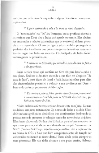 exército que enfrentou Senaqueribe e alguns deles foram mortos ou
capturados.
16 Liga o testem unho e sela a lei entre os m eus discípulos.
O “testemunho” e a “lei”, ou instrução, são as profecias escritas e
os ensinos que Deus deu a Isaías até aquele momento. Eles deviam
ser amarrados e selados para indicar que os eventos já tinham prova­
do a sua veracidade. O ato de ligar e selar também protegeria as
profecias dos incrédulos que poderiam querer destruir os manuscri­
tos ou negar que Isaías os escreveu. Os discípulos de Isaías foram
encarregados de preservá-los.
17E esperarei ao SENHOR, que esconde o rosto da casa de Jacó, e
a ele aguardarei.
Isaías declara então que confiará no SEN H O R para levar a cabo o
seu plano. Embora o SEN H O R esconda a sua face em desgosto “da
casa de Jacó”, quer dizer, de Israel e Judá, Isaías irá olhar para além
das circunstâncias presentes e colocar a sua confiança em Deus —
honrando assim as promessas de libertação.
18E is-m e aqui, com osfilh os que m e deu o SENHOR, com o sinais
e m aravilhas em Israel da parte do SENHOR dos Exércitos, que
habita no m onte de Sião.
Muito embora o SEN HO R estivesse descontente com Judá, Ele não
os deixou sem uma testemunha: Os nomes de Isaías e os dois filhos
dele tinham significados simbólicos que continuariam lembrando as
pessoas tanto da promessa de salvação como das advertências de juízos.
Eles foram dados pelo Senhor dos Exércitos para informar o povo de
que a sua presença ainda era manifestada no templo “no monte de
Sião”. (“monte Sião” aqui significa em Jerusalém, não simplesmente
na colina de Ofel, a Sião que Davi conquistara antes do templo ser
construído no monte ao norte deste.) Deus ainda podia cumprir as
suas promessas; Ele não tinha deixado o seu povo. Assim, Hebreus
 