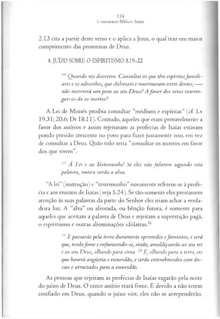 2.13 cita a partir deste verso e o aplica a Jesus, o qual traz um maior
cumprimento das promessas de Deus.
4. JUÍZO SOBRE 0 ESPIRITISMO 8.19-22
19 Q uando vos disserem : C onsultai os que têm espíritosfa m ili­
ares e os adivinhos, que chilreiam e m urm uram entre dentes;----
não recorrerá um povo ao seu D eu s? Afa v o r dos vivos interro-
ga r-se-ã o os m ortos?
A Lei de Moisés proibia consultar “médiuns e espíritas” (cf. Lv
19.31; 20.6; Dt I8.I I). Contudo, aqueles que eram provavelmente a
favor dos assírios e assim rejeitavam as profecias de Isaías estavam
pondo pressão crescente no povo para fazer justamente isso, em vez
de consultar a Deus. Quão tolo seria “consultar os mortos em favor
dos que vivem”.
20 A Lei e ao Testemunho! Se eles não fa la rem segundo esta
palavra, nunca verão a alva.
“A lei” (instrução) e “testemunho” novamente referem-se à profe­
cia e aos ensinos de Isaías (veja 5.24). Se tão-somente eles prestassem
atenção às suas palavras da parte do Senhor eles iriam achar a verda­
deira luz. A “alva” ou alvorada, ou bênção futura, é somente para
aqueles que aceitam a palavra de Deus e rejeitam a superstição pagã,
o espiritismo e outras abominações idólatras.22
21 E passarão pela terra duram ente oprim idos efam in tos; e será
que, tendofo m e e enfurecendo-se, então, am aldiçoarão ao seu rei
e ao seu D eus, olhando para cima. 22 E, olhando para a terra, eis
que haverá angústia e escuridão, e serão entenebrecidos com ân­
sias e arrastados para a escuridão.
As pessoas que rejeitam as profecias de Isaías vagarão pela noite
do juízo de Deus. O cerco assírio trará fome. E devido a não terem
confiado em Deus, quando o juízo vier, eles não se arrependerão.
 