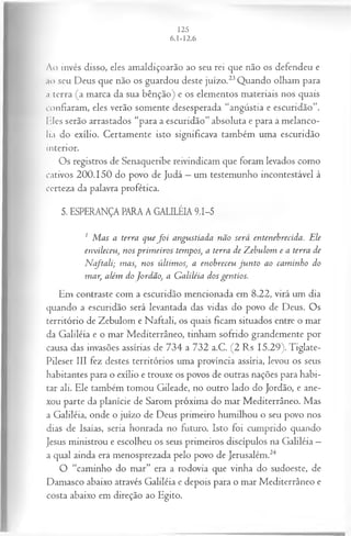 Ao invés disso, eles amaldiçoarão ao seu rei que não os defendeu e
ao seu Deus que não os guardou deste juízo.23Quando olham para
a terra (a marca da sua bênção) e os elementos materiais nos quais
confiaram, eles verão somente desesperada “angústia e escuridão”.
Iiles serão arrastados “para a escuridão” absoluta e para a melanco­
lia do exílio. Certamente isto significava também uma escuridão
interior.
Os registros de Senaqueribe reivindicam que foram levados como
cativos 200.150 do povo de Judá —um testemunho incontestável à
certeza da palavra profética.
5. ESPERANÇA PARA A GALILÉIA 9.1-5
1 M as a terra quef o i angustiada não será entenebrecida. Ele
envileceu, nos prim eiros tempos, a terra de Z ebulom e a terra de
N cftali; mas, nos últim os, a enobreceu ju n to ao cam inho do
mar, além do Jordão, a G aliléia dos gentios.
Em contraste com a escuridão mencionada em 8.22, virá um dia
quando a escuridão será levantada das vidas do povo de Deus. Os
território de Zebulom e Naftali, os quais ficam situados entre o mar
da Galiléia e o mar Mediterrâneo, tinham sofrido grandemente por
causa das invasões assírias de 734 a 732 a.C. (2 Rs 15.29). Tiglate-
Pileser III fez destes territórios uma província assíria, levou os seus
habitantes para o exílio e trouxe os povos de outras nações para habi­
tar ali. Ele também tomou Gileade, no outro lado do Jordão, e ane­
xou parte da planície de Sarom próxima do mar Mediterrâneo. Mas
a Galiléia, onde o juízo de Deus primeiro humilhou o seu povo nos
dias de Isaías, seria honrada no futuro. Isto foi cumprido quando
Jesus ministrou e escolheu os seus primeiros discípulos na Galiléia —
a qual ainda era menosprezada pelo povo de Jerusalém.24
O “caminho do mar” era a rodovia que vinha do sudoeste, de
Damasco abaixo através Galiléia e depois para o mar Mediterrâneo e
costa abaixo em direção ao Egito.
 