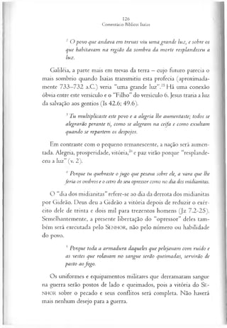 2 O povo que andava em trevas viu um a gran de luz, e sobre os
que habitavam na região da som bra da m orte resplandeceu a
luz.
Galiléia, a parte mais em trevas da terra —cujo futuro parecia o
mais sombrio quando Isaías transmitiu esta profecia (aproximada­
mente 733—
732 a.C.) veria “uma grande luz”.25Há uma conexão
óbvia entre este versículo e o “Filho” do versículo 6. Jesus traria a luz
da salvação aos gentios (Is 42.6; 49.6).
3 Tu m ultiplicaste este povo e a alegria lhe aum entaste; todos se
alegrarão perante ti, com o se alegram na ceifa e com o exultam
quando se repartem os despojos.
Em contraste com o pequeno remanescente, a nação será aumen­
tada. Alegria, prosperidade, vitória,26e paz virão porque “resplande­
ceu a luz” (v. 2).
Porque tu quebraste o ju go que pesava sobre ele, a vara que lhe
feria os ombros e o cetro do seu opressor como no dia dos midianitas.
O “dia dos midianitas” refere-se ao dia da derrota dos midianitas
por Gideão. Deus deu a Gideão a vitória depois de reduzir o exér­
cito dele de trinta e dois mil para trezentos homens (Jz 7.2-25).
Semelhantemente, a presente libertação do “opressor” deles tam­
bém será executada pelo SEN H O R, não pelo número ou habilidade
do povo.
5 Porque toda a arm adura daqueles que pelejavam com ruído e
as vestes que rolavam no sangue serão queimadas, servirão de
pasto aofogo.
O s uniformes e equipamentos militares que derramaram sangue
na guerra serão postos de lado e queimados, pois a vitória do Se-
NHOR sobre o pecado e seus conflitos será completa. Não haverá
mais nenhum desejo para a guerra.
 