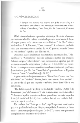 6. 0 PRÍNCIPE DA PAZ 9.6,7
6 Porque um m enino nos nasceu, um filh o se nos deu; e o
principado está sohre os seus om bros; e o seu nom e será M ara­
vilhoso, C onselheiro, D eus Forte, Pai da E ternidade, P ríncipe
da Paz.
O Messias acabará com opressão e a injustiça. Ele virá a nós como
um menino. Mas Ele virá em primeiro lugar ao remanescente de Isra­
el, o qual passou pelas trevas e que será redimido. “Um filho” refere-
se de volta a 7.14, Emanuel, “Deus conosco”. A realeza era simboli­
zada por um cetro sobre o ombro do rei. O governo estando “sobre
os seus ombros” significa que Ele será rei.
Os nomes dados indicam as características essenciais dele. “M a­
ravilhoso” e “Conselheiro” não são colocados juntos por eruditos
hebreus antigos. “Maravilhoso” é um substantivo, e significa que Ele
será uma maravilha sobrenatural (cf. Êx 15.11; Jz 13.18). Um conse­
lheiro era uma pessoa com uma determinada sabedoria dada por Deus.
Jesus insinua que Ele é o “Conselheiro” quando chama o Espírito
Santo de “outro” Conselheiro (Jo I4.I6).27
Alguns críticos desejam interpretar “Deus Forte” como um “he­
rói divino” ou “piedoso”. Porém, Isaías usa a mesma frase em 10.21
de um modo tal que isso só pode se referir a Deus. Este Filho é um
ser divino.
“Pai da Eternidade” poderia ser traduzido “Pai [ou, “Autor”] da
Eternidade [ou, “do Universo”]. Isto se ajusta com João 1.3, onde o
Verbo vivo é aquEle por intermédio de quem Deus fez tudo o que foi
feito (cf. também Hb 1.2). Isto também fala de seu cuidado fiel e
amoroso, que é perpétuo.
Ele também é o “Príncipe da Paz”, aquEle que traz a verdadeira
paz —a qual inclui salvação, bênção, integridade, harmonia, e bem-
estar —uma paz que Jesus dá agora (Jo 14.27), e uma paz que estará
completamente em efeito no Milênio.
 