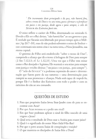 7 D o increm ento deste principado e da paz, não haverá fim ,
sobre o trono de D avi e no seu reino, para ofir m a r e ofo rtifica r
em ju íz o e em justiça, desde agora e para sem pre; o zelo do
SENHOR dos E xércitosfa r á isto.
O reino reflete o caráter do Filho, determinado no versículo 6.
Devido a Ele ser o Rei divino, “não haverá fim” ao seu governo e paz.
E verdade que Satanás será libertado por pouco tempo após o M ilê­
nio (Ap 20.7—
10), mas ele não poderá subverter o reino do Senhor —
este continuará nos novos céus e na nova terra, a Nova Jerusalém, sua
eterna capital.
O governo do Filho será estabelecido “sobre o trono de Davi”,
cumprindo a aliança que dá o trono à linhagem de Davi para sempre
(2 Sm 7.12,13; cf. Lc 1.32,33). Uma vez que o Filho vem reinar
como o Rei desejado e legítimo, Ele manterá o seu reino para sempre
com justiça e retidão divinas (“em juízo e em justiça... para sempre”).
O “zelo do S e n h o r ” é a poderosa expressão do amor e determi­
nação que fazem parte da sua natureza —uma determinação para
cumprir as suas promessas e alianças. Nada será capaz de impedi-lo,
porque Ele é o Senhor dos Exércitos com todo o poder e com os
exércitos do céu ao seu comando.
QUESTÕES DE ESTUDO
1. Para que propósito Isaías levou Sear-Jasube com ele para se en­
contrar com Acaz?
2. Por que Acaz recusou-se a pedir um sinal?
3. Em que base podemos aplicar o sinal do filho nascido de uma
virgem a Jesus?
4. Qual seria o resultado de Deus usar a Assíria para trazer juízo?
5. Qual é o significado do nome Maer-Salal-Hás-Baz?
6. Por que o povo acusou Isaías de conspiração e traição?
7. O que manteria os discípulos de Isaías fiéis a Deus?
 