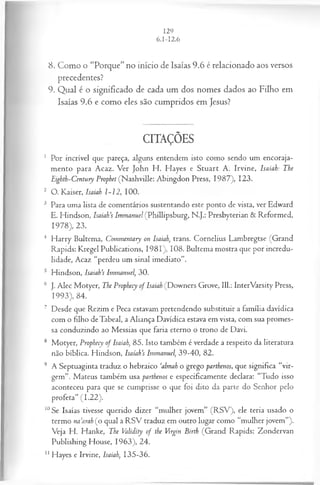 8. Como o “Porque” no início de Isaías 9.6 é relacionado aos versos
precedentes?
9. Qual é o significado de cada um dos nomes dados ao Filho em
Isaías 9.6 e como eles são cumpridos em Jesus?
CITAÇÕES
1 Por incrível que pareça, alguns entendem isto como sendo um encoraja­
mento para Acaz. Ver John H . Hayes e Stuart A. Irvine, Isaiah: The
Eighth-Century Prophet (Nashville: Abingdon Press, 1987), 123.
2 O. Kaiser, Isaiah 1-12, 100.
3 Para uma lista de comentários sustentando este ponto de vista, ver Edward
E. Hindson, IsaiaVs Immanuel (Phillipsburg, N.J.: Presbyterian & Reformed,
1978), 23.
4 H arry Bultema, Commentary on Isaiah, trans. Cornelius Lambregtse (Grand
Rapids: Kregel Publications, 1981), 108. Bultema mostra que por incredu­
lidade, Acaz “perdeu um sinal imediato”.
5 Hindson, Isaiah’s Immanuel, 30.
6 J. Alec Motyer, The Prophecy of Isaiah (Downers Grove, 111.: InterVarsity Press,
1993), 84.
7 Desde que Rezim e Peca estavam pretendendo substituir a família davídica
com o filho deTabeal, a Aliança Davídica estava em vista, com sua promes­
sa conduzindo ao Messias que faria eterno o trono de Davi.
8 Motyer, Prophecy of Isaiah, 85. Isto também é verdade a respeito da literatura
não bíblica. Hindson, Isaíah’s Immanuel, 39-40, 82.
9 A Septuaginta traduz o hebraico ‘almah o grego parthenos, que significa “vir­
gem”. Mateus também usa parthenos e especificamente declara: “Tudo isso
aconteceu para que se cumprisse o que foi dito da parte do Senhor pelo
profeta” (1.22).
10Se Isaías tivesse querido dizer “mulher jovem” (R SV ), ele teria usado o
termo na’arah (o qual a R SV traduz em outro lugar como “mulher jovem”).
V eja H. Hanke, The Validity of the Virgin Birth (Grand Rapids: Zondervan
Publishing House, 1963), 24.
11Hayes e Irvine, Isaiah, 135-36.
 