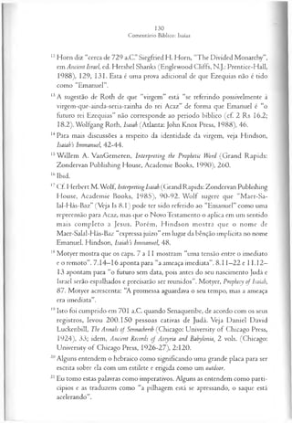 12Horn diz “cerca de 729 a.C.” Siegfried H. Horn, “The Divided Monarchy”,
em Ancient Israel, ed. Hershel Shanks (Englewood Cliffs, N.J.: Prentice-Hall,
1988), 129, 131. Esta é uma prova adicional de que Ezequias não é tido
como “Emanuel”.
13A sugestão de Roth de que “virgem” está “se referindo possivelmente à
virgem-que-ainda-seria-rainha do rei Acaz” de forma que Emanuel é “o
futuro rei Ezequias” não corresponde ao período bíblico (cf. 2 Rs 16.2;
18.2). Wolfgang Roth, Isaiah (Atlanta: John Knox Press, 1988), 46.
14Para mais discussões a respeito da identidade da virgem, veja Hindson,
Isaiah’s Immanuel, 42-44.
15W illem A. VanGemeren, Interpreting the Propbetic Word (G rand Rapids:
Zondervan Publishing House, Academie Books, 1990), 260.
16Ibid.
17Cf. Herbert M . Wolf, Interpreting Isaiah (Grand Rapids: Zondervan Publishing
House, Academie Books, 1985), 90-92. W olf sugere que “M aer-Sa-
lal-Hás-Baz” (Veja Is 8.1) pode ter sido referido ao “Emanuel” como uma
repreensão para Acaz, mas que o Novo Testamento o aplica em um sentido
m ais com pleto a Jesus. Porém, H indson m ostra que o nome de
Maer-Salal-Hás-Baz “expressa juízo” em lugar da bênção implícita no nome
Emanuel. Hindson, lsaiah’s Immanuel, 48.
18Motyer mostra que os caps. 7 a 11 mostram “uma tensão entre o imediato
e o remoto”. 7.14—
16 aponta para “a ameaça imediata”. 8.11—
22 e 11.12—
13 apontam para “o futuro sem data, pois antes do seu nascimento Judá e
Israel serão espalhados e precisarão ser reunidos”. Motyer, Prophecy of Isaiah,
87. Motyer acrescenta: “A promessa aguardava o seu tempo, mas a ameaça
era imediata”.
19Isto foi cumprido em 701 a.C. quando Senaqueribe, de acordo com os seus
registros, levou 20 0.150 pessoas cativas de Judá. Veja D aniel David
Luckenbill, The Annals of Sennacherih (Chicago: University of Chicago Press,
1924), 33; idem, Ancient Records of Assyria and Babylonia, 2 vols. (Chicago:
University of Chicago Press, 1926-27), 2:120.
20Alguns entendem o hebraico como significando uma grande placa para ser
escrita sobre ela com um estilete e erigida como um outdoor.
21 Eu tomo estas palavras como imperativos. Alguns as entendem como parti-
cípios e as traduzem como “a pilhagem está se apressando, o saque está
acelerando”.
 