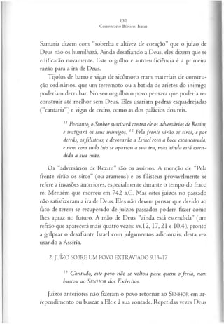 Samaria dizem com “soberba e altivez de coração” que o juízo de
Deus não os humilhará. Ainda desafiando a Deus, eles dizem que se
edificarão novamente. Este orgulho e auto-suficiência é a primeira
razão para a ira de Deus.
Tijolos de barro e vigas de sicômoro eram materiais de constru­
ção ordinários, que um terremoto ou a batida de aríetes do inimigo
poderiam derrubar. No seu orgulho o povo pensava que poderia re­
construir até melhor sem Deus. Eles usariam pedras esquadrejadas
(“cantaria”) e vigas de cedro, como as dos palácios dos reis.
11 Portanto, o Senhor suscitará contra ele os adversários de Rezim,
e instigará os seus inimigos. 12 Pelafr e n te virão os siros, e p or
detrás, osfilisteus, e devorarão a Israel com a boca escancarada;
e nem com tudo isto se apartou a sua ira, m as ainda está esten~
dida a sua mão.
Os “adversários de Rezim” são os assírios. A menção de “Pela
frente virão os siros” (ou arameus) e os filisteus provavelmente se
refere a invasões anteriores, especialmente durante o tempo do fraco
rei Menaém que morreu em 742 a.C. Mas estes juízos no passado
não satisfizeram a ira de Deus. Eles não devem pensar que devido ao
fato de terem se recuperado de juízos passados podem fazer como
lhes apraz no futuro. A mão de Deus “ainda está estendida” (um
refrão que aparecerá mais quatro vezes: vv.I2, 17, 21 e 10.4), pronto
a golpear o desafiante Israel com julgamentos adicionais, desta vez
usando a Assíria.
2. JUÍZO SOBRE UM POVO EXTRAVIADO 9.13-17
13 C ontudo, este p ovo não se voltou para quem o fer ia , nem
buscou ao SENHOR dos E xércitos.
Juízos anteriores não fizeram o povo retornar ao SEN H O R em ar­
rependimento ou buscar a Ele e à sua vontade. Repetidas vezes Deus
 