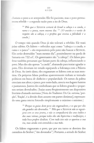 cíiamou o povo a se arrepender. Ele foi paciente, mas o povo perma­
neceu rebelde —a segunda razão para a ira de Deus.
14 Pelo que o Senhor cortará de Israel a cabeça e a cauda, o
ram o e o junco, num m esm o dia. 15 (O ancião e o varão de
respeito são a cabeça, e o profeta que ensina a falsidad e é a
cauda.)
O tempo virá quando Deus já não tolerará a rebelião. Ele trará
juízo súbito. Os líderes —referidos aqui como “cabeça e a cauda, o
ramo e o junco” —são responsáveis pelo povo não buscar o SENHOR.
Eles serão destruídos “num mesmo dia”, possivelmente na queda de
Samaria em 722 a.C. Os governantes são “a cabeça”. Os falsos pro­
fetas também pensavam que faziam parte da cabeça, influenciando o
povo. Mas eles são apenas “a cauda”, abanando para tentar agradar o
povo. Eles deveriam ter estado equipando a liderança com a Palavra
de Deus. Ao invés disso, eles enganavam os líderes com as suas men­
tiras. Os próprios falsos profetas aparentemente tinham se tornado
políticos em busca de dinheiro e popularidade. Os ramos da palma
cresciam nos altos; o junco, por outro lado, crescia nos lugares baixios
e pantanosos. Juntos eles simbolizam que os líderes grandes e peque­
nos seriam derrubados. (Isaías usava freqüentemente um dispositivo
literário chamado merisma [Nota do Tradutor: Do Gr. mérisma, ‘por­
ção’, ‘fração’, é a divisão dum assunto em partes distintas], expressan­
do uma gama inteira listando simplesmente o máximo e mínimo.)
16 Porque os gu ia s deste povo são enganadores, e os que p o r eles
são guiados são devorados. 17Pelo que o SENHOR não se regozi­
ja rá com os seus jovens, e não se com padecerá dos seus ó-fãos e
das suas viúvas, porque todos eles são hipócritas e malfazejos, e
toda boca profere doidices. C om tudo isto não se apartou a sua
ira, m as ainda está estendida a sua mão.
Os líderes enganavam o povo, que por seu turno se desviava dos
caminhos do Senhor (“são devorados”). Portanto, a atitude do Senhor
 