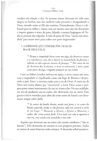mudará em relação a eles. As pessoas jovens deveriam ter sido uma
alegria ao Senhor, mas eles também estão pecando e desagradando a
Deus, vivendo como se Ele não existisse. Normalmente, Deus é o de­
fensor para os órfãos e viúvas, mas até mesmo estes são tão descrentes
e ímpios quanto o resto do povo, falando a mesma linguagem vil. To­
das as pessoas são culpadas. A mão de juízo de Deus “ainda está esten­
dida” para trazer mais juízo sobre esse povo degenerado!
3. A IMPIEDADE QUE CONSOME POR CAUSA DA
IRA DE DEUS 9.I8-2I
,s Porque a impiedade lavra com o um fo go , ela devora as sarças
e os espinheiros; sim , ela se ateará no em aranhado dafloresta ; e
subirão ao alto espessas nuvens defu m a ça . 19 P or causa da ira
do Senhor dos Exércitos, a terra se escurecerá, e será o povo
com o pasto dofo g o ; ninguém poupará ao seu irmão.
Com os líderes levados embora no juízo, a terra estará um caos,
com a impiedade se espalhando como um fogo de floresta e destru­
indo o país. Esta é a terceira razão para a ira de Deus. A santa ira de
Deus será outra chama que “escurecerá” a terra. Deus usará o pró­
prio povo como instrumento da sua ira contra eles: Na sua maldade,
em vez de ajudarem um ao outro, eles destruirão um ao outro. Esta
guerra civil se estendeu para além do reino norte de Israel a um desu­
mano ataque sobre Judá.
20 Se cortar da banda d ireita a in d a terá fom e, e, se com er da
banda esquerda, ainda se nãofa rta rá ; cada um com erá a carne
de seu braço. 21 M anassés a E fraim, e E fraim a M anassés, e
ambos eles serão contra Judá. C om tudo isto não se apartou a
sua ira, m as ainda está estendida a sua mão.
Aqueles que destroem um ao outro não estarão satisfeitos (“não se
fartará”). Eles destruirão até mesmo os seus próprios parentes. Todos
os rastros de amor fraterno serão extintos. A dissensão tribal acontece-
 