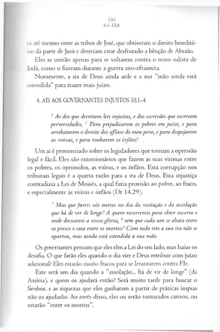 rá até mesmo entre as tribos de José, que obtiveram o direito hereditá­
rio da parte de Jacó e deveriam estar desfrutado a bênção de Abraão.
Eles se unirão apenas para se voltarem contra o reino sulista de
Judá, como o fizeram durante a guerra siro-efraimita.
Novamente, a ira de Deus ainda arde e a sua “mão ainda está
estendida” para trazer mais juízo.
4. AIS AOS GOVERNANTES INJUSTOS 10.1-4
1 Ai dos que decretam leis injustas, e dos escrivães que escrevem
perversidades, 2 Para prejudicarem os pobres em juízo, e para
arrebatarem o direito dos aflitos do m eu povo, e para despojarem
as viúvas, e para roubarem os ó-fãos!
Um ai é pronunciado sobre os legisladores que tornam a opressão
legal e fácil. Eles são extorsionários que fazem as suas vítimas entre
os pobres, os oprimidos, as viúvas, e os órfãos. Esta corrupção nos
tribunais legais é a quarta razão para a ira de Deus. Esta injustiça
contradizia a Lei de Moisés, a qual fazia provisão ao pobre, ao fraco,
e especialmente às viúvas e órfãos (Dt 14.29).
3 M as quefa reis vós outros no dia da visitação e da assolação
que há de v ir de longe? A quem recorrereis para obter socorro e
onde deixareis a vossa glória, 4 sem que cada um se abata entre
os presos e caia entre os m ortos? C om tudo isto a sua ira não se
apartou, m as ainda está estendida a sua mão.
Os governantes pensam que eles têm a Lei do seu lado, mas Isaías os
desafia. O que farão eles quando o dia vier e Deus retribuir com juízo
adicional? Eles estarão muito fracos para se levantarem contra Ele.
Este será um dia quando a “assolação... há de vir de longe” (da
Assíria), e quem os ajudará então? Será muito tarde para buscar o
Senhor, e as riquezas que eles ganharam a partir de práticas ímpias
não os ajudarão. Ao invés disso, eles ou serão torturados cativos, ou
estarão “entre os mortos”.
 