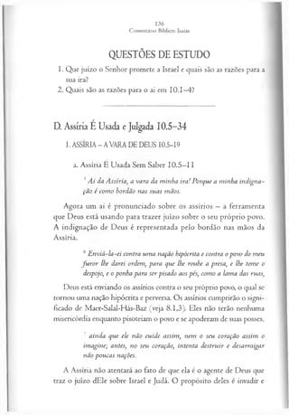 QUESTÕES DE ESTUDO
1. Que juízo o Senhor promete a Israel e quais são as razões para a
sua ira?
2. Quais são as razões para o ai em 10.1—
4?
D. Assíria É Usada e Julgada 10.5-34
I. ASSÍRIA - AVARA DE DEUS I0.5-I9
a. Assíria É Usada Sem Saber 10.5—
11
5Ai da Assíria, a vara da m inha ira! Porque a m inha indigna­
ção é com o bordão nas suas mãos.
Agora um ai é pronunciado sobre os assírios —a ferramenta
que Deus está usando para trazer juízo sobre o seu próprio povo.
A indignação de Deus é representada pelo bordão nas mãos da
Assíria.
6E nviá-la-ei contra um a nação hipócrita e contra opovo do meu
fu r o r lhe darei ordem, para que lhe roube a presa, e lhe tome o
despojo, e o ponha para ser pisado aos pés, com o a lama das ruas,
Deus está enviando os assírios contra o seu próprio povo, o qual se
tornou uma nação hipócrita e perversa. Os assírios cumprirão o signi­
ficado de Maer-Salal-Hás-Baz (veja 8.1,3). Eles não terão nenhuma
misericórdia enquanto pisoteiam o povo e se apoderam de suas posses.
7 ainda que ele não cuide assim, nem o seu coração assim o
im agine; antes, no seu coração, intenta destruir e desarraigar
não poucas nações.
A Assíria não atentará ao fato de que ela é o agente de Deus que
traz o juízo dEle sobre Israel e Judá. O propósito deles é invadir e
 