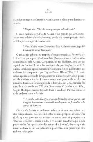.íssimilar as nações ao Império Assírio, com o plano para dominar o
inundo.
s Porque diz: N ão são m eus príncipes todos eles reis?
O auto-exaltado orgulho da Assíria é tão grande que declara to­
dos os seus oficiais do exército como sendo reis no seu próprio direi-
lo. Eles pensam que são invencíveis.
9Não é C alno com o Carquem is? Não é M amate com o A rpade?
E S am a riacom o D am asco?
O rei assírio gabava-se a respeito de suas conquistas. Por volta de
717 a.C., as principais cidades na Ásia Menor ocidental tinham sido
conquistadas pela Assíria. Carquemis, no rio Eufrates, uma antiga
capital do Império Hitita, foi conquistada por Sargão II em 717.
Calno, localizada aproximadamente a oitenta e oito quilômetros ao
sudoeste, foi conquistada porTiglate-Pileser III em 738 a.C. Arpade
estava apenas a cerca de 10 quilômetros a noroeste de Calno, próxi­
ma da moderna Alepo. Hamate estava nas proximidades do rio
Orontes. Damasco foi conquistada e destruída em 732. Samaria foi
tomada e destruída em 722 por Salmaneser V (embora seu filho,
Sargão II, depois tivesse tentado levar o crédito). Parecia como se
nada pudesse parar a Assíria.
10A minha m ão alcançou os reinos dos ídolos, ainda que as suas
imagens de escultura eram m elhores do que as deJerusalém e do
que as de Samaria.
Os reis da Assíria se exaltavam sobre os deuses dos países que
eles conquistavam, e até mesmo sobre os seus próprios deuses. Um
título que os governantes assírios tomavam para si próprios era
“Rei do Universo”. Desse modo, o rei assírio acreditava que o seu
poder tinha “se apoderado dos reinos dos ídolos”, deuses que ti­
nham o dever de ser os patronos e protetores dos países que eles
tinham subjugado.
 