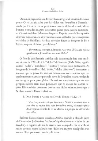 Os reinos pagãos faziam freqüentemente grandes ídolos de ouro e
prata. O rei assírio sabe que há ídolos em Jerusalém e Samaria —
ainda que Deus os tivesse proibido —mas os ídolos deles não são as
bonitas e ornadas imagens dos outros países que a Assíria conquista­
ra. Os assírios falam deles com desprezo. Depois, quando Senaqueribe
destruiu Babilônia, ele determinou a seus soldados que esmagassem
os ídolos de Babilônia. As duas exceções foram as imagens de Bel e
Nebo, as quais ele levou para Nínive.1
11 Porventura, com of i z a Samaria e aos seus ídolos, não ofa ria
igualm ente a Jerusalém e aos seus ídolos?
O fato de que Samaria já tinha sido conquistada data esta profe­
cia depois de 722 a.C. Os “ídolos” de Samaria (Heb. ‘elilim, signifi­
cando “nadas”, “nulidades”, “inúteis”) tinham sido destruídos. As
imagens de Jerusalém (Heb. ’atsabbi“ídolos ofensivos”) mereceram o
mesmo tipo de juízo. Os assírios presumiram corretamente que na­
quele momento a maior parte do povo de Jerusalém estava confiando
em imagens para protegê-los. Os assírios acreditavam que os seus
próprios ídolos eram mais poderosos que os ídolos das outras na­
ções. Eles também pensavam que os seus ídolos eram maiores que o
Senhor, o único Deus verdadeiro.
b. Deus Punirá a Assíria no Devido Tempo 10.12—
19
12 P or isso, acontecerá que, havendo o Senhor acabado toda a
sua obra no m onte Sião e em Jerusalém , então, visitarei ofr u to
do arrogante coração do rei da A ssíria e a pom pa da altivez dos
seus olhos.
Embora Deus estivesse usando a Assíria, quando a obra do juízo
de Deus sobre Judá estiver “acabado” (quebrado como a linha de um
tecedor), o orgulho do rei de Assíria será castigado. Ele descobrirá
então que não estava lidando com ídolos ou imagens esculpidas, mas
com o Deus poderoso do céu e da terra.
 