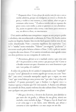 13 Porquanto disse: C om afo rça da minha m ãofo z isto e com a
minha sabedoria, porque sou inteligente; eu rem ovi os lim ites dos
povos; e roubei os seus tesouros; e, com o valente, abati aos que se
sentavam sobre tronos. 14E achou a minha m ão as riquezas dos
povos com o a um ninho; e, com o se ajuntam os ovos abandona­
dos, assim eu ajuntei toda a terra; e não houve quem m ovesse a
asa, ou abrisse a boca, ou m urm urasse.
O rei assírio atribuía suas conquistas e saques ao seu próprio poder
c sabedoria, não reconhecendo a soberania de Deus. Ele fundia outras
nações no Império Assírio. Isto era tão fácil quanto roubar ovos de um
ninho abandonado. Note a maneira orgulhosa das expressões ' [eu]
liz” e “minha” nestes versículos. “Valente” (no original, “poderoso”) é
um termo usado pelos hebreus relativo a Deus (1.24) e pelo rei assírio
a respeito dos seus deuses. O rei assírio reivindicava estar agindo como
um deus poderoso na sua conquista de outros reis.
ls Porventura, gloria r-se-á o machado contra o que corta com
ele? O u presum irá a serra contra o que pux a p or ela? C om o se
o bordão m ovesse aos que o levantam ou a vara levantasse o que
não é um pedaço de m adeira!
A tolice da jactância do rei assírio é comparada a um “machado”
ou uma “serra” gloriando-se contra aquele que os usa, ou a um “bor­
dão” (um cetro) tentando manipular aquele que o ergue, ou uma
“vara” que tenta balançar uma pessoa viva “que não é um pedaço de
madeira”. O ponto principal é que o Senhor é o Agente vivo e a
Assíria é apenas o bastão que Ele está usando. A Assíria está debaixo
do controle de Deus, muito embora eles não saibam disto. Deus pode
usar qualquer um para realizar o seu plano.
16 Pelo que o SENHOR, o SENHOR dos Exércitos,fa rá definhar os
que entre eles são gordos, e, debaixo da sua glória, ateará um
incêndio, com o incêndio defogo. 17Porque a Luz de Israel virá
a ser com o fo g o e o seu Santo, com o labareda, que abrase e
consum a os seus espinheiros e as suas sarças em um dia.
 