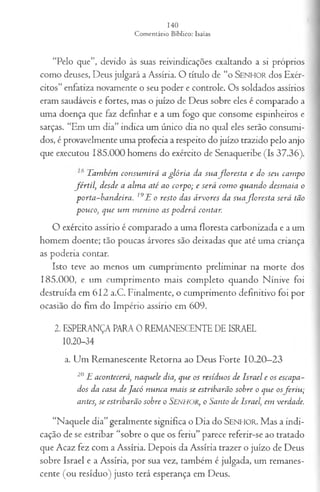 “Pelo que”, devido às suas reivindicações exaltando a si próprios
como deuses, Deus julgará a Assíria. O título de “o S e n h o r dos Exér­
citos” enfatiza novamente o seu poder e controle. Os soldados assírios
eram saudáveis e fortes, mas o juízo de Deus sobre eles é comparado a
uma doença que faz definhar e a um fogo que consome espinheiros e
sarças. “Em um dia” indica um único dia no qual eles serão consumi­
dos, é provavelmente uma profecia a respeito do juízo trazido pelo anjo
que executou 185.000 homens do exército de Senaqueribe (Is 37.36).
T am bém co n su m irá a g ló r ia da su a flo r e s ta e do seu cam po
fé r t il, desde a a lm a a té ao co rp o; e será co m o q u a n d o d esm aia o
p o rta -b a n d eira . 19E o resto das á rvo res da s u a flo r e sta será tão
p o u co, q u e u m m en in o a s p o d erá contar.
O exército assírio é comparado a uma floresta carbonizada e a um
homem doente; tão poucas árvores são deixadas que até uma criança
as poderia contar.
Isto teve ao menos um cumprimento preliminar na morte dos
185.000, e um cumprimento mais completo quando Nínive foi
destruída em 612 a.C. Finalmente, o cumprimento definitivo foi por
ocasião do fim do Império assírio em 609.
2. ESPERANÇA PARA 0 REMANESCENTE DE ISRAEL
10.20-34
a. Um Remanescente Retorna ao Deus Forte 10.20—
23
20E acon tecerá, n aq u ele dia, que os resídu os de Isra el e os escapa­
dos da casa de J a có n u n ca m a is se estribarão sobre o qu e osfe r iu ;
antes, se estribarão sobre o SENHOR, o S anto de Israel, em verdade.
“Naquele dia” geralmente significa o Dia do S e n h o r . Mas a indi­
cação de se estribar “sobre o que os feriu” parece referir-se ao tratado
que Acaz fez com a Assíria. Depois da Assíria trazer o juízo de Deus
sobre Israel e a Assíria, por sua vez, também é julgada, um remanes­
cente (ou resíduo) justo terá esperança em Deus.
 