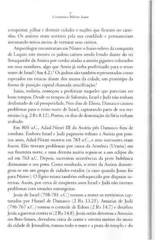 conquistar, pilhar e destruir cidades e nações que ficavam no cami­
nho. Os assírios eram notáveis pela sua crueldade e permaneciam
inventando novos meios de torturar seus cativos.
Arqueólogos encontraram em Nínive o baixo-relevo da conquista
de Laquis; este mostra os judeus cativos sendo levado diante do rei
Senaqueribe da Assíria por cordas atadas a anzóis gigantes colocados
em seus maxilares, algo que Amós já tinha profetizado para o reino
norte de Israel (Am 4.2).1Os judeus são também representados como
espetados em estacas diante dos muros da cidade, um protótipo da
forma de punição capital chamada crucificação.2
Isaías, todavia, começou a profetizar naqueles que pareciam ser
bons tempos. Desde os tempos de Salomão, Israel e Judá não tinham
desfrutado de tal prosperidade. Nos dias de Eliseu, Damasco causou
problemas para o reino norte de Israel, capturando parte de seu ter­
ritório (e.g. 2 Rs 8.12). Porém, os dias de dominação da Síria tinham
acabado.
Em 805 a.C., Adad-Nirari III da Assíria pôs Damasco fora de
combate. Embora Israel e Judá pagassem tributo à Assíria por pou­
cos anos, Adad-Nirari morreu em 783 a.C., e seus sucessores eram
fracos. Eles tiveram problemas por causa da Armênia (Urartu) em
sua fronteira norte, e uma derrota assíria seguiu-se a um eclipse do
sol em 763 a.C. Depois, sucessivas ocorrências da peste bubônica
dizimaram o seu povo. Como resultado, o reino da Assíria desinte-
grou-se em um grupo de cidades-estados (o caso quando Jonas foi
para Nínive). O Egito estava também enfraquecido por disputas in­
ternas. Assim, por cerca de cinqüenta anos Israel e Judá não tiveram
problemas com invasões estrangeiras.
Jeoás de Israel (798-781 a.C.) tornou a reaver os territórios cap­
turados por Hazael de Damasco (2 Rs 13.25). Amazias de Judá
(796-767 a.C.) tomou o controle de Edom (2 Rs 14.7) e desafiou
Jeoás a guerrear contra si (2 Rs 14.8). Jeoás então derrotou a Amazias
em Bete-Semes, derrubou cerca de cento e oitenta metros do muro
da cidade de Jerusalém, tomou todo o ouro e a prata do templo e do
 