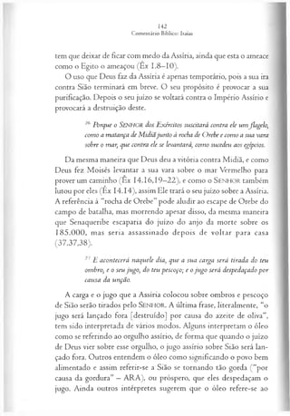 tem que deixar de ficar com medo da Assíria, ainda que esta o ameace
como o Egito o ameaçou (Êx 1.8—
10).
O uso que Deus faz da Assíria é apenas temporário, pois a sua ira
contra Sião terminará em breve. O seu propósito é provocar a sua
purificação. Depois o seu juízo se voltará contra o Império Assírio e
provocará a destruição deste.
26 Porque o SENHOR dos Exércitos suscitará contra ele um flagelo,
como a matança de M idiãjunto à rocha de Orebe e como a sua vara
sobre o mar, que contra ele se levantará, como sucedeu aos egípcios.
Da mesma maneira que Deus deu a vitória contra Midiã, e como
Deus fez Moisés levantar a sua vara sobre o mar Vermelho para
prover um caminho (Ex 14.16,19—
22), e como o S e n h o r também
lutou por eles (Ex 14.14), assim Ele trará o seu juízo sobre a Assíria.
A referência à “rocha de Orebe” pode aludir ao escape de Orebe do
campo de batalha, mas morrendo apesar disso, da mesma maneira
que Senaqueribe escaparia do juízo do anjo da morte sobre os
185.000, mas seria assassinado depois de voltar para casa
(37.37,38).
27E acontecerá naquele dia, que a sua carga será tirada do teu
ombro, e o seu jugo, do teu pescoço; e o ju go será despedaçado p or
causa da unção.
A carga e o jugo que a Assíria colocou sobre ombros e pescoço
de Sião serão tirados pelo SEN H O R. A última frase, literalmente, “o
jugo será lançado fora [destruído] por causa do azeite de oliva”,
tem sido interpretada de vários modos. Alguns interpretam o óleo
como se referindo ao orgulho assírio, de forma que quando o juízo
de Deus vier sobre esse orgulho, o jugo assírio sobre Sião será lan­
çado fora. Outros entendem o óleo como significando o povo bem
alimentado e assim referir-se a Sião se tornando tão gorda (“por
causa da gordura” —ARA), ou próspero, que eles despedaçam o
jugo. Ainda outros intérpretes sugerem que o óleo refere-se ao
 