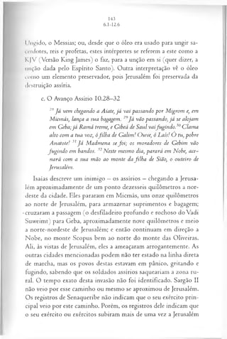 l lugido, o Messias; ou, desde que o óleo era usado para ungir sa­
cerdotes, reis e profetas, estes intérpretes se referem a este como a
KJV (Versão King James) o faz, para a unção em si (quer dizer, a
unção dada pelo Espírito Santo). Outra interpretação vê o óleo
como um elemento preservador, pois Jerusalém foi preservada da
destruição assíria.
c. O Avanço Assírio 10.28—
32
28 J á vem chegando a Aiate, já vai passando p or M igrom e, em
M icmás, lança a sua bagagem. 29Já vão passando>
,já se alojam
em G eba;já R am á treme, e Gibeá de Saul vaifu gin d o.30C lam a
alto com a tua voz, ófilh a de G alim ! O uve, ó Laís! O tu, pobre
A natote! 31J á M adm ena se fo i; os m oradores de Gebim vão
fu gin d o em bandos. 32N este m esm o dia, parará em Nobe, ace­
nará com a sua m ão ao m onte da filh a de Sião, o outeiro de
Jerusalém .
Isaías descreve um inimigo —os assírios —chegando a Jerusa­
lém aproximadamente de um ponto dezesseis quilômetros a nor­
deste da cidade. Eles pararam em Micmás, uns onze quilômetros
ao norte de Jerusalém, para armazenar suprimentos e bagagem;
•cruzaram a passagem (o desfiladeiro profundo e rochoso do Vadi
Suweimt) para Geba, aproximadamente nove quilômetros e meio
a norte-nordeste de Jerusalém; e então continuam em direção a
Nobe, no monte Scopus bem ao norte do monte das Oliveiras.
Ali, às vistas de Jerusalém, eles a ameaçaram arrogantemente. As
outras cidades mencionadas podem não ter estado na linha direta
de marcha, mas os povos destas estavam em pânico, gritando e
fugindo, sabendo que os soldados assírios saqueariam a zona ru­
ral. O tempo exato desta invasão não foi identificado. Sargão II
não veio por esse caminho ou mesmo se aproximou de Jerusalém.
Os registros de Senaqueribe não indicam que o seu exército prin­
cipal veio por este caminho. Porém, os registros dele indicam que
o seu exército ou exércitos subiram mais de uma vez a Jerusalém
 