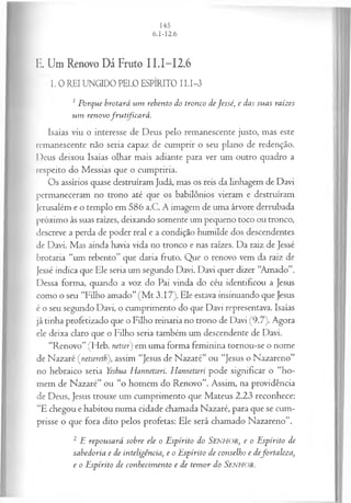 E. Um Renovo Dá Fruto II.I-I2.6
I. 0 REI UNGIDO PELO ESPÍRITO II.I-3
1Porque brotará um rebento do tronco deJessé, e das suas raizes
um renovofrutificará.
Isaías viu o interesse de Deus pelo remanescente justo, mas este
remanescente não seria capaz de cumprir o seu plano de redenção.
Deus deixou Isaías olhar mais adiante para ver um outro quadro a
respeito do Messias que o cumpriria.
Os assírios quase destruíram Judá, mas os reis da linhagem de Davi
permaneceram no trono até que os babilônios vieram e destruíram
Jerusalém e o templo em 586 a.C. A imagem de uma árvore derrubada
próximo às suas raízes, deixando somente um pequeno toco ou tronco,
descreve a perda de poder real e a condição humilde dos descendentes
de Davi. Mas ainda havia vida no tronco e nas raízes. Da raiz de Jessé
brotaria “um rebento” que daria fruto. Que o renovo vem da raiz de
Jessé indica que Ele seria um segundo Davi. Davi quer dizer “Amado”.
Dessa forma, quando a voz do Pai vinda do céu identificou a Jesus
como o seu “Filho amado” (M t 3.17), Ele estava insinuando que Jesus
é o seu segundo Davi, o cumprimento do que Davi representava. Isaías
já tinha profetizado que o Filho reinaria no trono de Davi (9.7). Agora
ele deixa claro que o Filho seria também um descendente de Davi.
“Renovo” (Heb. netser) em uma forma feminina tornou-se o nome
de Nazaré (netsereth), assim “Jesus de Nazaré” ou “Jesus o Nazareno”
no hebraico seria Yeshua Hannetseri. Hannetserí pode significar o “ho­
mem de Nazaré” ou “o homem do Renovo”. Assim, na providência
de Deus, Jesus trouxe um cumprimento que Mateus 2.23 reconhece:
“E chegou e habitou numa cidade chamada Nazaré, para que se cum­
prisse o que fora dito pelos profetas: Ele será chamado Nazareno”.
2 E repousará sobre ele o Espírito do Senhor, e o Espírito de
sabedoria e de inteligência, e o Espírito de conselho e defortaleza,
e o Espírito de conhecim ento e de tem or do SENHOR.
 