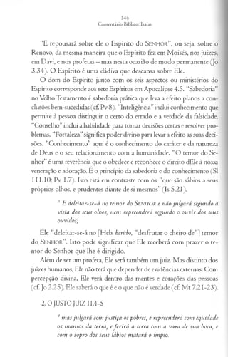 “E repousará sobre ele o Espírito do S e n h o r ” , o u seja, sobre o
Renovo, da mesma maneira que o Espírito fez em Moisés, nos juizes,
em Davi, e nos profetas —mas nesta ocasião de modo permanente (Jo
3.34). O Espírito é uma dádiva que descansa sobre Ele.
O dom do Espírito junto com os seis aspectos ou ministérios do
Espírito corresponde aos sete Espíritos em Apocalipse 4.5. “Sabedoria”
no Velho Testamento é sabedoria prática que leva a efeito planos a con­
clusões bem-sucedidas (cf. Pv 8). “Inteligência”inclui conhecimento que
permite à pessoa distinguir o certo do errado e a verdade da falsidade.
“Conselho” inclui a habilidade para tomar decisões certas e resolver pro­
blemas. “Fortaleza”significa poder divino para levar a efeito as suas deci­
sões. “Conhecimento” aqui é o conhecimento do caráter e da natureza
de Deus e o seu relacionamento com a humanidade. “O temor do Se­
nhor” é uma reverência que o obedece e reconhece o direito dEle à nossa
veneração e adoração. É o princípio da sabedoria e do conhecimento (SI
111.IO; Pv 1.7). Isto está em contraste com os “que são sábios a seus
próprios olhos, e prudentes diante de si mesmos” (Is 5.21).
3 E deleitar~se~á no tem or do SENHOR e não ju lga rá segundo a
vista dos seu s olhos, nem repreen d erá segtm do o o u v ir dos seus
ouvidos;
Ele “deleitar-se-á no [Heb. haricho, “desfrutar o cheiro de”] temor
do S e n h o r ” . Isto pode significar que Ele receberá com prazer o te­
mor do Senhor que lhe é dirigido.
Além de ser um profeta, Ele será também um juiz. Mas distinto dos
juizes humanos, Ele não terá que depender de evidências externas. Com
percepção divina, Ele verá dentro das mentes e corações das pessoas
(cf. Jo 2.25). Ele saberá o que é e o que não é verdade (cf. M t 7.21-23).
2 .0 JUSTO JUIZ 11.4-5
4 m as ju lg a rá com ju stiça os pobres, e repreen d erá com eqüidade
os m an sos da terra, e fe r ir á a terra com a va ra de sua boca, e
com o sopro dos seus lábios m atará o ímpio.
 