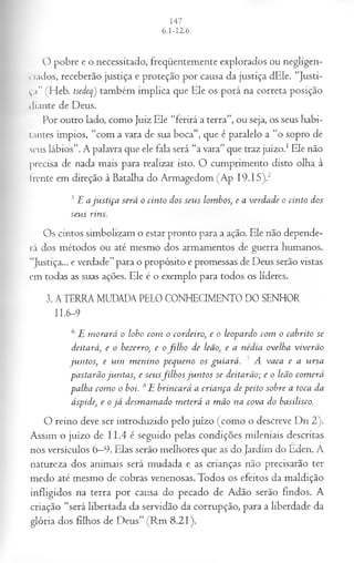 O pobre e o necessitado, freqüentemente explorados ou negligen­
ciados, receberão justiça e proteção por causa da justiça dEle. “Justi­
ça” (Heb. tsedeq) também implica que Ele os porá na correta posição
diante de Deus.
Por outro lado, como Juiz Ele “ferirá a terra”, ou seja, os seus habi-
Iantes ímpios, “com a vara de sua boca”, que é paralelo a “o sopro de
seus lábios”. A palavra que ele fala será “a vara” que traz juízo.1Ele não
precisa de nada mais para realizar isto. O cumprimento disto olha à
frente em direção à Batalha do Armagedom (Ap I9.I5).2
5E aju stiça será o cinto dos seus lombos; e a verdade o cinto dos
seus rins.
Os cintos simbolizam o estar pronto para a ação. Ele não depende­
rá dos métodos ou até mesmo dos armamentos de guerra humanos.
“Justiça... e verdade”para o propósito e promessas de Deus serão vistas
em todas as suas ações. Ele é o exemplo para todos os líderes.
3. ATERRA MUDADA PELO CONHECIMENTO DO SENHOR
11.6-9
6 E m orará o lobo com o cordeiro, e o leopardo com o cabrito se
deitará, e o bezerro, e ofilh o de leão, e a nédia ovelha viverão
juntos, e um m enino pequeno os guiará. 7 A vaca e a ursa
pastarão juntas, e seusfilh os ju n tos se deitarão; e o leão com erá
palha com o o boi. 8E brincará a criança de peito sobre a toca da
áspide, e o já desm am ado m eterá a m ão na cova do basilisco.
O reino deve ser introduzido pelo juízo (como o descreve Dn 2).
Assim o juízo de II.4 é seguido pelas condições mileniais descritas
nos versículos 6—
9. Elas serão melhores que as do Jardim do Eden. A
natureza dos animais será mudada e as crianças não precisarão ter
medo até mesmo de cobras venenosas. Todos os efeitos da maldição
infligidos na terra por causa do pecado de Adão serão findos. A
criação “será libertada da servidão da corrupção, para a liberdade da
glória dos filhos de Deus” (Rm 8.21).
 