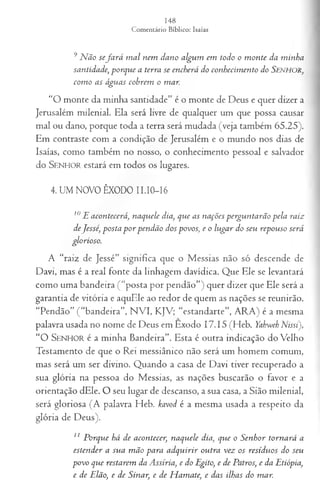 9N ão sefa r á m al nem dano algum em todo o m onte da minha
santidade, porque a terra se encherá do conhecim ento do Senhor,
com o as águas cobrem o mar.
“O monte da minha santidade” é o monte de Deus e quer dizer a
Jerusalém milenial. Ela será livre de qualquer um que possa causar
mal ou dano, porque toda a terra será mudada (veja também 65.25).
Em contraste com a condição de Jerusalém e o mundo nos dias de
Isaías, como também no nosso, o conhecimento pessoal e salvador
do S e n h o r estará em todos os lugares.
4. UM NOVO ÊXODO II.I0-I6
10E acontecerá, naquele dia, que as nações perguntarão pela raiz
deJessé, posta p or pendão dos povos, e o lugar do seu repouso será
glorioso.
A “raiz de Jessé” significa que o Messias não só descende de
Davi, mas é a real fonte da linhagem davídica. Que Ele se levantará
como uma bandeira ( “posta por pendão”) quer dizer que Ele será a
garantia de vitória e aquEle ao redor de quem as nações se reunirão.
“Pendão” (“bandeira”, NVI, KJV; “estandarte”, ARA) é a mesma
palavra usada no nome de Deus em Exodo 17 .15 (Heb. Yabwch Nissi),
“ O SEN H O R é a minha Bandeira”. Esta é outra indicação do Velho
Testamento de que o Rei messiânico não será um homem comum,
mas será um ser divino. Quando a casa de Davi tiver recuperado a
sua glória na pessoa do Messias, as nações buscarão o favor e a
orientação dEle. O seu lugar de descanso, a sua casa, a Sião milenial,
será gloriosa (A palavra Heb. kavod é a mesma usada a respeito da
glória de Deus).
11 Porque há de acontecer, naquele dia, que o Senhor tornará a
estender a sua m ão para adquirir outra vez os resíduos do seu
povo que restarem da Assíria, e do Egito, e de Patros, e da Etiópia,
e de Elão, e de Sinar, e de H amate, e das ilhas do mar.
 