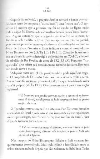 Naquele dia milenial, o próprio Senhor tornará a juntar o rema­
nescente justo do seu povo (“os resíduos”) uma “outra vez”. O ver­
sículo 16 mostra que a primeira vez foi no êxodo do Egito, onde
Ioda a nação foi libertada da escravidão e levada para aTerra Prome-
lida. Alguns entendem que a segunda vez se refere ao retorno de
babilônia sob o edito de Ciro. Este era apenas um retorno parcial,
pois muitos permaneceram espalhados em várias direções —como os
livros de Esdras, Neemias e Ester indicam e como é mostrado no
N ovo Testamento (At 2.5; Tg I.I; I Pe I.I). Contudo, houve uma
maior dispersão após a destruição de Jerusalém em 70 d.C., e depois
da rebelião de Bar Kochba de cerca de 132—
35 d.C. Portanto, “na­
quele dia” deve referir-se à restauração no término desta era. Este será
um êxodo novo e maior.
“Adquirir outra vez” (Heb. qanoth) também pode significar resga­
te. O propósito de Deus não é só trazer as pessoas de volta à terra.
Assim como foi o caso no primeiro êxodo, Ele quer trazê-los de volta
para Si próprio (cf. Ex 19.4). O retorno preparará para a renovação
espiritual.
12 E levantará um pendão entre as nações, e ajuntará os dester­
rados de Israel, e os dispersos deJu d á congregará desde os quatro
confins da terra.
O “pendão entre as nações” é o Messias. Por Ele serão juntados
os exilados de Israel e Judá, não só das áreas onde eles se espalharam
em tempos antigos, mas “desde os “quatro confins da terra”, quer
dizer, de todas as partes da terra.
13E desterrar-se-á a inveja de Efraim, e os adversários deJudá
serão desarraigados; E fraim não invejará a Ju dá e Ju d á não
oprim irá a Efraim.
Nos tempos do Velho Testamento, Efraim e Judá estavam fre­
qüentemente contendendo. Mas todo ciúme e hostilidade entre as
tribos tinham acabado depois que eles voltaram da Babilônia. Todas
 