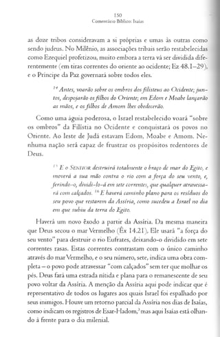 as doze tribos consideravam a si próprias e umas às outras como
sendo judeus. No Milênio, as associações tribais serão restabelecidas
como Ezequiel profetizou, muito embora a terra vá ser dividida dife­
rentemente (em tiras correntes do oriente ao ocidente; Ez 48.1—
29),
e o Príncipe da Paz governará sobre todos eles.
14Antes, voarão sobre os om bros dosfilisteu s ao O cidente; ju n ­
tos, despojarão osfilh os do O riente; em Edom e M oabe lançarão
as mãos, e osfilh o s de A mom lhes obedecerão.
Como uma águia poderosa, o Israel restabelecido voará “sobre
os ombros” da Filístia no Ocidente e conquistará os povos no
Oriente. Ao leste de Judá estavam Edom, Moabe e Amom. Ne­
nhuma nação será capaz de frustrar os propósitos redentores de
Deus.
15E o SENHOR destruirá totalm ente o braço de m ar do Egito, e
m overá a sua m ão contra o rio com a fo rça do seu vento, e,
ferin d o -o , dividi-lo-á em sete correntes, que qualquer atravessa­
rá com calçados. 6E haverá cam inho plano para os resíduos do
seu povo que restarem da Assíria, com o sucedeu a Israel no dia
em que subiu da terra do Egito.
Haverá um novo êxodo a partir da Assíria. Da mesma maneira
que Deus secou o mar Vermelho (Ex 14.21), Ele usará “a força do
seu vento” para destruir o rio Eufrates, deixando-o dividido em sete
correntes rasas. Estas correntes contrastam com o único caminho
através do marVermelho, e o seu número, sete, indica uma obra com­
pleta —o povo pode atravessar “com calçados” sem ter que molhar os
pés. Deus fará uma estrada nítida e plana para o remanescente de seu
povo voltar da Assíria. A menção da Assíria aqui pode indicar que é
representativo de todos os lugares aos quais Israel foi espalhado por
seus inimigos. Houve um retorno parcial da Assíria nos dias de Isaías,
como indicam os registros de Esar-Hadom,3mas aqui Isaías está olhan­
do à frente para o dia milenial.
 