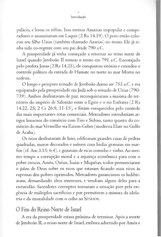 Introdução
palácio, e levou os reféns. Isso tornou Amazias impopular e conspi­
radores o assassinaram em Laquis (2 Rs 14.19). O povo então colo­
cou seu filho Uzias (também chamado Azarias) no trono. Ele já ti­
nha sido co-regente com seu pai desde 790 a.C.
A prosperidade já tinha começado a retornar ao reino norte de
Israel quando Jeroboão II tomou o trono em 791 a.C. Encorajado
pelo profeta Jonas (2 Rs 14.25), ele conquistou vitórias e estendeu o
controle político da entrada de Hamate no norte ao mar Morto no
sudeste.
O longo e próspero reinado de Jeroboão durou até 753 a.C. e era
equiparado pela prosperidade em Judá sob o reinado de Uzias (790-
739). Ambos desfrutavam de paz, reconquistaram a maioria do ter­
ritório do império de Salomão entre o Egito e o rio Eufrates (2 Rs
14.22, 25; 2 Cr 26.9, 11- 15), e foram enriquecidos pelo controle
das mais importantes rotas comerciais. Mercadores introduziam ar­
tigos luxuosos do comércio com Tiro e Sidom, tanto quanto do co­
mércio do marVermelho via Eziom-Geber (moderna Elate no Golfo
de Acaba).
Os ricos desfrutavam de luxo, edificavam grandes casas de pedras
quadradas, muros decorados e móveis com lindas gravuras em mar­
fim (cf. Am 3.15; 6.4), e gozavam de ricas comidas e vinho. Ao mes­
mo tempo a corrupção moral e a injustiça econômica para com o
pobre crescia. Amós, Oséias, Isaías e Miquéias, todos pronunciaram
o juízo de Deus sobre os ricos que estavam ficando mais ricos às
expensas dos pobres oprimidos. Mercadores gananciosos os ludibri­
avam, demandando altos interesses, e vendiam alguns deles para a
escravidão. Sacerdotes corruptos tornaram a situação pior pela exi­
gência de múltiplos sacrifícios e por permitirem a mistura da idola­
tria e da imoralidade com o culto ao SENHOR.
0 Fim do Reino Norte de Israel
A era da prosperidade estava próxima de terminar. Após a morte
de Jeroboão II, o reino norte de Israel, embora advertido por Amós e
 