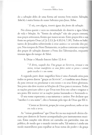 do a salvação deles de uma forma até mesmo bem maior. Salvação,
Yesbu’ah, é outra forma do nome hebraico para Jesus, Yeskua.
3 E vós, com alegria, tirareis águas dasfo n tes da salvação.
No clima quente e seco na extremidade do deserto a água falava
de vida e bênção. As “fontes da salvação” não são poços comuns,
mas poços artesianos, fontes que nunca secam. Estes poços têm a sua
fonte no próprio Deus (cf. Jr 2.13; Jo 4.10,14; 7.38).Todos os habi­
tantes de Jerusalém sobreviverão à crise assíria e se servirão dos po­
ços. Nos tempos do Novo Testamento, os judeus cantavam a respeito
dos poços de salvação durante a Festa dos Tabernáculos, enquanto
tiravam água do tanque de Siloé.
b. Deixe o Mundo Inteiro Saber 12.4—
6
4 E direis, naquele dia: D aí graças ao SENHOR, invocai o seu
nome, tornai m anifestos os seus feito s entre os povos e contai
quão excelso é o seu nome.
A segunda p arte deste m agnífico hino é um a cham ada ativa para
todos os povos darem “graças ao S en ho r”, e é tam bém um a châm a-
da para invocar ou proclam ar o seu nom e e os seus feitos gloriosos.
Seu povo não deve m anter as bênçãos de D eus para si m esm os. Todas
as nações precisam saber o que D eus tem feito em salvar e resgatar o
seu povo. E le m erece ter as nações juntas louvando-o e honrando-o.
O seu nome representa a sua natureza e caráter. Por declarar que
“excelso é o seu nome”, eles o honram pelo tipo de Deus que Ele é.
5C antai ao SENHOR, porquefe z coisas grandiosas; saiba-se isso
em toda a terra.
As “coisas grandiosas” que Deus fez na sua majestade divina cla­
mam por cânticos de louvor acompanhados por instrumentos musi­
cais. Estas canções não devem ser cantadas em particular, mas em
público, de modo que o mundo inteiro saiba. Tal música é ainda um
modo maravilhoso para espalhar as boas novas do poder e da graça
 