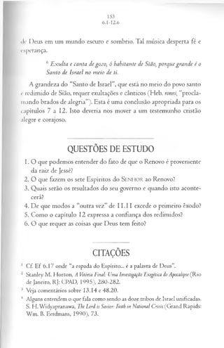 ile Deus em um mundo escuro e sombrio. Tal música desperta fé e
esperança.
6 E xulta e canta de gozo, ó habitante de Sião, porque grande é o
Santo de Israel no m eio de ti.
A grandeza do “Santo de Israel”, que está no meio do povo santo
c redimido de Sião, requer exultações e cânticos (Heb. ronni, “procla­
mando brados de alegria”). Esta é uma conclusão apropriada para os
capítulos 7 a 12. Isto deveria nos mover a um testemunho cristão
alegre e corajoso.
QUESTÕES DE ESTUDO
1. O que podemos entender do fato de que o Renovo é proveniente
da raiz de Jessé?
2. O que fazem os sete Espíritos do SEN HO R ao Renovo?
3. Quais serão os resultados do seu governo e quando isto aconte­
cerá?
4. De que modos a “outra vez” de I I.I I excede o primeiro êxodo?
5. Como o capítulo 12 expressa a confiança dos redimidos?
6. O que requer as coisas que Deus tem feito?
CITAÇÕES
1 Cf. Ef 6.17 onde “a espada do Espírito... é a palavra de Deus”.
2 Stanley M . Horton, A Vitória Final: Uma Investigação Exegética do Apocalipse (R io
de Janeiro, RJ: CPAD, 1995), 280-282.
3 Veja comentários sobre 13.14 e 48.20.
4 Alguns entendem o que fala como sendo as doze tribos de Israel unificadas.
S. H. Widyapranawa, The Lord is Savior: Faith in National Crisis (Grand Rapids:
W m . B. Eerdmans, 1990), 73.
 