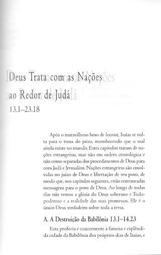 Deus Trata com as Nações
ao Redor de Judá
I3.I-23.I8
Após o maravilhoso hino de louvor, Isaías se vol­
ta para o tema do juízo, reconhecendo que o mal
ainda existe no mundo. Estes capítulos tratam de na­
ções estrangeiras, mas não em ordem cronológica e
não como separadas dos procedimentos de Deus para
com Judá e Jerusalém. Nações estrangeiras são envol­
vidas no juízo de Deus e libertação de seu povo, de
modo que, nos capítulos seguintes, estão entremeadas
mensagens para o povo de Deus. Ao longo de todas
elas nós vemos a glória do Deus soberano e Todo-
poderoso e a realidade das suas promessas. Ele é o
único Deus verdadeiro sobre toda a terra.
A. A Destruição da Babilônia I3.I-I4.23
Esta profecia é concernente à famosa e esplêndi­
da cidade da Babilônia dos próprios dias de Isaías, e
 