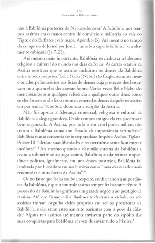 não à Babilônia posterior de Nabucodonosor.1A Babilônia nos tem­
pos assírios era o maior centro de comércio e indústria no vale do
Tigre e do Eufrates (veja mapa, Apêndice B). Até mesmo no tempo
da conquista de Jericó por Josué, “uma boa capa babilônica” era alta­
mente cobiçada (Js 7.21).
Até mesmo mais importante, Babilônia reivindicava a liderança
religiosa e cultural do mundo nos dias de Isaías. As cartas estatais da
Assíria mostram que os assírios incluíram os deuses da Babilônia
entre os seus próprios.2Bel e Nabu (Nebo) são freqüentemente men­
cionados pelos assírios nas listas de deuses cuja proteção eles busca­
vam ou a quem eles declaravam honra. Várias vezes Bel e Nabu são
mencionados sem qualquer referência a qualquer outro deus, como
se eles fossem os chefes ou os mais venerados deuses daquele rei assírio
em particular.3Babilônia dominava a religião da Assíria.
Não foi apenas a liderança comercial, religiosa e cultural da
Babilônia a alegar grandeza. Desde tempos antigos ela era poderosa e
bem organizada. A Assíria, por todo o seu cruel poder militar, não
tratou a Babilônia como um Estado de importância secundária.4
Babilônia nunca consentiu ser incorporada ao Império Assírio.Tiglate-
Pileser III “deixou suas liberdades e seu território semelhantemente
incólume”.5Até mesmo quando a desunião interna da Babilônia a
levou a submeter-se ao jugo assírio, Babilônia ainda retinha impor­
tância política. Igualmente, em uma época posterior, Babilônia foi
lembrada por Heródoto em sua história como “uma das cidades mais
renomadas e mais fortes da Assíria”.6
Outro fator que Isaías soube a respeito, confirmando a importân­
cia da Babilônia, é que o controle assírio sempre foi bastante tênue. A
possessão da Babilônia significava um grande negócio ao prestígio da
Assíria. Até que Senaqueribe finalmente destruiu a cidade, os reis
assírios tinham orgulho deles próprios em ser os protetores da
Babilônia, e eles eram extremamente pacientes com o povo da cida­
de.7Alguns reis assírios até mesmo enviavam parte do espólio das
suas conquistas para Babilônia em vez de enviar tudo a Nínive.8
 