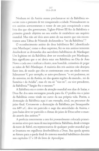 Nenhum rei da Assíria ousou proclamar-se rei da Babilônia so­
mente com o pretexto de ter conquistado a cidade. Normalmente os
reis assírios acrescentavam o nome de um país conquistado a uma
lista dos que eles governavam. Tiglate-Pileser III fez da Babilônia o
primeiro grande objetivo no seu sonho de estabelecer um império
mundial. Mas não até dois anos antes de sua morte que nós encon­
tramos uma Tábua de Ninrode declarando-o “rei da Babilônia”.9
O reconhecimento assírio do deus babilônico Bel (identificado
com Marduque) como o deus supremo, fez os reis assírios temerem
desobedecer as demandas dos sacerdotes babilônicos de Marduque:
Um legítimo rei da Babilônia deve ser reconhecido por Marduque.
Isto significava que o rei devia estar em Babilônia no Dia de Ano
Novo a cada ano e realizar a ilustre, mas humilde, cerimônia de pegar
as mãos de Bel—
Marduque. A maioria dos reis assírios não desejava
fazer isto, de modo que eles se contentavam com um título menor.
Salmaneser V por exemplo, se auto-proclamou “o rei poderoso, rei
do universo, rei da Assíria, rei das quatro regiões do mundo... rei da
Suméria e da Acádia”, mas ele era só “vice-rei”, ou vice-presidente,
da Babilônia.10Sargão fez o mesmo.1
1
A Babilônia era o centro da atenção mundial nos dias de Isaías, e
Deus lhe deu uma mensagem pesada para ela. O profeta viu o juízo
da Babilônia como vindo no curso da sua própria vida. Porém, a
destruição da Babilônia aqui é um exemplo, sinal, ou precursor do
juízo final. Certamente a destruição da Babilônia por Senaqueribe
em 689 a.C. deve ter parecido o auge das atrocidades da Assíria, e
para Isaías deve ter parecido o clímax do juízo de Deus sobre o mun­
do através dos assírios.12
A profecia concernente a isto foi provavelmente colocada primei­
ro nestas séries por causa de sua importância. Babilônia, desde o tempo
da torre de Babel, era representativa de qualquer poder mundial que
se levantava em orgulhosa desobediência a Deus. Sua queda aponta
ao futuro para a queda final do sistema mundial babilônico descrito
nos capítulos 17 e 18 do livro de Apocalipse.
 