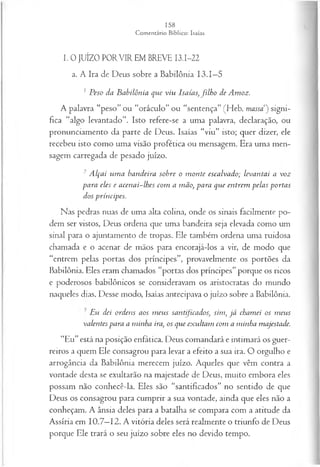 I. 0 JUÍZO PORVIR EM BREVE I3.I-22
a. A Ira de Deus sobre a Babilônia 13.1—
5
1Peso da Babilônia que viu Isaías, filh o de Amoz.
A palavra “peso” ou “oráculo” ou “sentença” (Heb. massa") signi­
fica “algo levantado”. Isto refere-se a uma palavra, declaração, ou
pronunciamento da parte de Deus. Isaías “viu” isto; quer dizer, ele
recebeu isto como uma visão profética ou mensagem. Era uma men­
sagem carregada de pesado juízo.
2 Alçai um a bandeira sobre o m onte escalvado; levantai a voz
para eles e acenai-lhes com a mão, para que entrem pelas portas
dos príncipes.
Nas pedras nuas de uma alta colina, onde os sinais facilmente po­
dem ser vistos, Deus ordena que uma bandeira seja elevada como um
sinal para o ajuntamento de tropas. Ele também ordena uma ruidosa
chamada e o acenar de mãos para encorajá-los a vir, de modo que
“entrem pelas portas dos príncipes”, provavelmente os portões da
Babilônia. Eles eram chamados “portas dos príncipes” porque os ricos
e poderosos babilônicos se consideravam os aristocratas do mundo
naqueles dias. Desse modo, Isaías antecipava o juízo sobre a Babilônia.
■Eu dei ordens aos m eus santificados, sim, já chamei os m eus
valentes para a minha ira, os que exultam com a minha majestade.
“Eu”está na posição enfática. Deus comandará e intimará os guer­
reiros a quem Ele consagrou para levar a efeito a sua ira. O orgulho e
arrogância da Babilônia merecem juízo. Aqueles que vêm contra a
vontade desta se exultarão na majestade de Deus, muito embora eles
possam não conhecê-la. Eles são “santificados” no sentido de que
Deus os consagrou para cumprir a sua vontade, ainda que eles não a
conheçam. A ânsia deles para a batalha se compara com a atitude da
Assíria em 10.7—
12. A vitória deles será realmente o triunfo de Deus
porque Ele trará o seu juízo sobre eles no devido tempo.
 