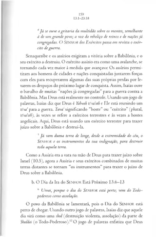 4 J á se ouve a gritaria da m ultidão sobre os montes, sem elhante
à de um gran de povo; a voz do reboliço de reinos e de nações já
congregadas. O SENHOR dos E xércitos passa em revista o exér­
cito de guerra.
Senaqueribe e os assírios exigiram a vitória sobre a Babilônia, e o
seu exército a destruiu. O exército assírio era como uma avalanche, se
tornando cada vez maior à medida que avançava: Os assírios permi­
tiram aos homens de cidades e nações conquistadas juntarem forças
com eles para recuperarem algumas das suas próprias perdas por le­
varem os despojos do próximo lugar de conquista. Assim, Isaías ouve
o barulho de muitas “nações já congregadas” para a guerra contra a
Babilônia. Mas Deus está realmente no controle. Usando um jogo de
palavras, Isaías diz que Deus é Yahweh tívaoth e Ele está reunindo um
tíva‘ para a guerra. Tseva significando “hoste” ou “exército” (plural,
tfva‘oth), às vezes se refere a exércitos terrestres e às vezes a hostes
angelicais. Aqui, Deus está usando um exército terrestre para trazer
juízo sobre a Babilônia e destruí-la.
3 J á vem dum a terra de longe, desde a ex trem idade do céu, o
SENHOR e os in stru m en tos da su a indignação, para d estru ir
toda aquela terra.
Como a Assíria era a vara na mão de Deus para trazer juízo sobre
Israel (10.5), agora a Assíria e seus exércitos combinados de muitas
terras distantes se tornam “os instrumentos” para trazer o juízo de
Deus sobre a Babilônia.
b. O Dia da Ira do SEN HO R Está Próximo 13.6—
13
6 Uivai, porque o dia do Senhor está perto; vem do Todo-
poderoso com o assolação.
O povo da Babilônia se lamentará, pois o Dia do SENHO R está
perto de chegar. Usando outro jogo de palavras, Isaías diz que aquele
dia virá como uma shod (destruição violenta, assolação) da parte de
Shaddai (o Todo-Poderoso).13O jogo de palavras enfatiza que Deus
 