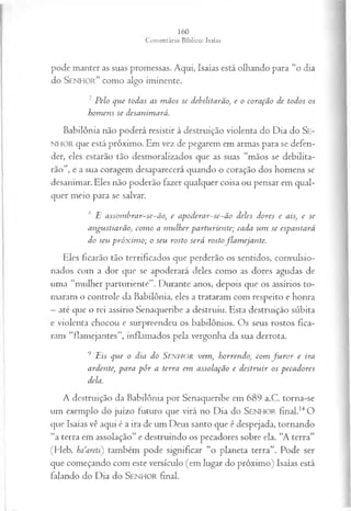 pode manter as suas promessas. Aqui, Isaías está olhando para “o dia
do S e n h o r ” como algo iminente.
7 Pelo que todas as m ãos se debilitarão, e o coração de todos os
hom ens se desanimará.
Babilônia não poderá resistir à destruição violenta do Dia do SE ­
NHOR que está próximo. Em vez de pegarem em armas para se defen­
der, eles estarão tão desmoralizados que as suas “mãos se debilita­
rão ’, e a sua coragem desaparecerá quando o coração dos homens se
desanimar. Eles não poderão fazer qualquer coisa ou pensar em qual­
quer meio para se salvar.
s E assom brar-se-ão, e apoderar~se~ão deles dores e ais, e se
angustiarão, com o a m ulher parturiente; cada um se espantará
do seu próx im o; o seu rosto será rostoflam ejante.
Eles ficarão tão terrificados que perderão os sentidos, convulsio-
nados com a dor que se apoderará deles como as dores agudas de
uma “mulher parturiente”. Durante anos, depois que os assírios to­
maram o controle da Babilônia, eles a trataram com respeito e honra
—até que o rei assírio Senaqueribe a destruiu. Esta destruição súbita
e violenta chocou e surpreendeu os babilônios. Os seus rostos fica­
ram “flamejantes”, inflamados pela vergonha da sua derrota.
9 Eis que o dia do SENHOR vem, horrendo, com fu r o r e ira
ardente, para p ôr a terra em assolação e destruir os pecadores
dela.
A destruição da Babilônia por Senaqueribe em 689 a.C. torna-se
um exemplo do juízo futuro que virá no Dia do SEN H O R final.14O
que Isaías vê aqui é a ira de um Deus santo que é despejada, tornando
“a terra em assolação” e destruindo os pecadores sobre ela. “A terra”
(Heb. baarets) também pode significar “o planeta terra”. Pode ser
que começando com este versículo (e.m lugar do próximo) Isaías está
falando do Dia do S e n h o r final.
 