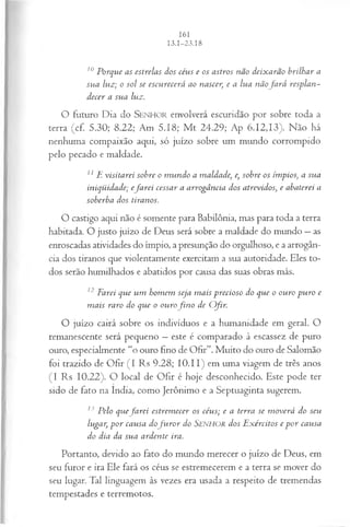 10Porque as estrelas dos céus e os astros não deixarão brilhar a
sua luz; o sol se escurecerá ao nascer, e a lua nãofa r á resplan­
decer a sua luz.
O futuro Dia do SEN H O R envolverá escuridão por sobre toda a
terra (cf. 5.30; 8.22; Am 5.18; M t 24.29; Ap 6.12,13). Não há
nenhuma compaixão aqui, só juízo sobre um mundo corrompido
pelo pecado e maldade.
11E visitarei sobre o m undo a maldade, e, sobre os ímpios, a sua
iniqüidade; efa rei cessar a arrogância dos atrevidos, e abaterei a
soberba dos tiranos.
O castigo aqui não é somente para Babilônia, mas para toda a terra
habitada. O justo juízo de Deus será sobre a maldade do mundo —as
enroscadas atividades do ímpio, a presunção do orgulhoso, e a arrogân­
cia dos tiranos que violentamente exercitam a sua autoridade. Eles to­
dos serão humilhados e abatidos por causa das suas obras más.
12 Farei que um homem seja m ais precioso do que o ouro pu ro e
m ais raro do que o ourofin o de Ofir.
O juízo cairá sobre os indivíduos e a humanidade em geral. O
remanescente será pequeno —este é comparado à escassez de puro
ouro, especialmente “o ouro fino de Ofir”. Muito do ouro de Salomão
foi trazido de Ofir (I Rs 9.28; 10.11) em uma viagem de três anos
(I Rs 10.22). O local de Ofir é hoje desconhecido. Este pode ter
sido de fato na índia, como Jerônimo e a Septuaginta sugerem.
13 Pelo quefa r e i estrem ecer os céus; e a terra se m overá do seu
lugar, p or causa dofu r o r do SENHOR dos E xércitos e p o r causa
do dia da sua ardente ira.
Portanto, devido ao fato do mundo merecer o juízo de Deus, em
seu furor e ira Ele fará os céus se estremecerem e a terra se mover do
seu lugar. Tal linguagem às vezes era usada a respeito de tremendas
tempestades e terremotos.
 
