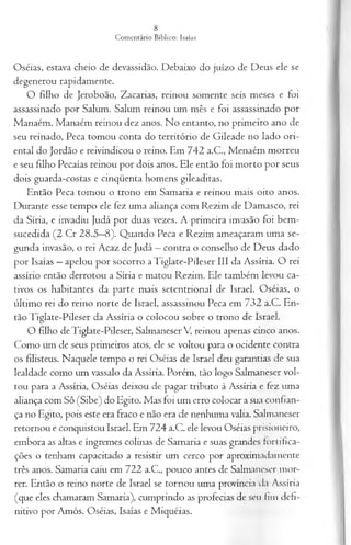 Oséias, estava cheio de devassidão. Debaixo do juízo de Deus ele se
degenerou rapidamente.
O filho de Jeroboão, Zacarias, reinou somente seis meses e foi
assassinado por Salum. Salum reinou um mês e foi assassinado por
Manaém. Manaém reinou dez anos. No entanto, no primeiro ano de
seu reinado, Peca tomou conta do território de Gileade no lado ori­
ental do Jordão e reivindicou o reino. Em 742 a.C., Menaém morreu
e seu filho Pecaías reinou por dois anos. Ele então foi morto por seus
dois guarda-costas e cinqüenta homens gileaditas.
Então Peca tomou o trono em Samaria e reinou mais oito anos.
Durante esse tempo ele fez uma aliança com Rezim de Damasco, rei
da Síria, e invadiu Judá por duas vezes. A primeira invasão foi bem-
sucedida (2 Cr 28.5—
8). Quando Peca e Rezim ameaçaram uma se­
gunda invasão, o rei Acaz de Judá —contra o conselho de Deus dado
por Isaías —apelou por socorro aTiglate-Pileser III da Assíria. O rei
assírio então derrotou a Síria e matou Rezim. Ele também levou ca­
tivos os habitantes da parte mais setentrional de Israel. Oséias, o
último rei do reino norte de Israel, assassinou Peca em 732 a.C. En­
tão Tiglate-Pileser da Assíria o colocou sobre o trono de Israel.
O filho de Tiglate-Pileser, Salmaneser V, reinou apenas cinco anos.
Como um de seus primeiros atos, ele se voltou para o ocidente contra
os filisteus. Naquele tempo o rei Oséias de Israel deu garantias de sua
lealdade como um vassalo da Assíria. Porém, tão logo Salmaneser vol­
tou para a Assíria, Oséias deixou de pagar tributo à Assíria e fez uma
aliança com Sô (Sibe) do Egito. Mas foi um erro colocar a sua confian­
ça no Egito, pois este era fraco e não era de nenhuma valia. Salmaneser
retornou e conquistou Israel. Em 724 a.C. ele levou Oséias prisioneiro,
embora as altas e íngremes colinas de Samaria e suas grandes fortifica­
ções o tenham capacitado a resistir um cerco por aproximadamente
três anos. Samaria caiu em 722 a.C., pouco antes de Salmaneser mor­
rer. Então o reino norte de Israel se tornou uma província da Assíria
(que eles chamaram Samaria), cumprindo as profecias de seu fim defi­
nitivo por Amós, Oséias, Isaías e Miquéias.
 