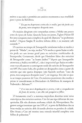 retirou a sua mão e permitiu aos assírios mostrarem a sua crueldade
para o povo da Babilônia.
17 Eis que eu despertarei contra eles os medos, que nãofa rã o caso
da prata, nem tam pouco desejarão ouro.
Os assírios dirigiram oito campanhas contra a Média um pouco
antes da época de Isaías. Quando Isaías era jovem, Tiglate-Pileser III
fez uma conquista mais completa da qual ele chamava “os poderosos
medos”. Depois Sargão II recebeu tributo deles e os manteve sob
controle.19
Os assírios no tempo de Senaqueribe rotularam todos os medos e
persas de “M adai”, ou seja, medos.20Os medos a quem Isaías se refe­
riu pode ser um termo geral para os exércitos combinados de
Senaqueribe. Certamente, desde que Heródoto falou dos exércitos
de Senaqueribe como “as hostes árabes”21 depois que Senaqueribe
atravessou a Arábia em 688 a.C., não é impossível que Isaías reconhe­
cesse especificamente o contingente medo do exército de Senaqueribe
em 689. Por outro lado, eles podem ser designados como a parte do
exército que não queria despojos (não fazendo nenhum “caso da
prata, nem tampouco desejarão ouro”), só vingança. Isto não se ajus­
ta ao tempo posterior de Ciro. Os exércitos posteriores dos medos e
persas se consideravam os libertadores da Babilônia da anarquia de
Nabonido e Belsazar.22
lti E os seus arcos despedaçarão osjovens, e não se com padecerão
dofr u to do ventre; o seu olho não poupará osfilhos.
O tratamento cruel e a matança impiedosa descritas neste verso
eram típicas dos exércitos assírios. Ciro foi um tipo diferente de con­
quistador. Ele não destruiu nenhuma cidade da Mesopotâmia. Re­
gistros antigos mostram que em 539 a.C. o povo da Babilônia deu as
boas-vindas ao exército dele deixando abertos os portões de cidade.
Eles deram a Ciro até mesmo uma entrada triunfal completa com
folhas de palmeiras.23
 