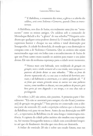 19E Babilônia, o ornam ento dos reinos, a glória e a soberba dos
caldeus, será com o Sodoma e G om orra, quando D eus as trans­
tornou.
A Babilônia, nos dias de Isaías, era realmente uma jóia ou “orna­
mento” entre os reinos antigos. Os caldeus sob o comando de
Merodaque-Baladã a fez “a glória” de sua soberba.24Ninguém acre­
ditava que qualquer coisa pudesse destruí-la. O mundo daqueles dias
expressou horror e choque na sua súbita e total destruição por
Senaqueribe. A cidade foi demolida, de modo que a sua destruição se
compara com a de Sodoma e Gomorra. Que os assírios não sejam
mencionados aqui está em linha com o reconhecimento de Isaías de
que um Deus santo estava usando os assírios para trazer o seu juízo
divino. Ele não dá nenhuma esperança para a cidade neste momento.
20N unca m ais será habitada, nem reedificada de geração em
geração; nem o árabe arm ará ali a sua tenda, nem tam pouco os
pastores alifa rã o deitar os seus rebanhos. 21 M as asfer a s do
deserto repousarão ali, e a sua casa se encherá de horríveis ani­
m ais; e ali habitarão os avestruzes, e os sátiros pularão ali. 22 E
asfera s que uivam gritarão um as às outras nos seus palácios
vazios, com o também os chacais, nos seus palácios de prazer; pois
bem perto já vem chegando o seu tempo, e os seus dias não se
prolongarão.
Os verbos (v.20) são ativos, não passivos. A primeira parte é lite­
ralmente: “Ela não se assentará para sempre; ela não ficará [continu­
ará] de geração em geração”.25Isto precisa ser conectado com a últi­
ma parte do versículo 22, onde a repetição enfatiza que a destruição
da Babilônia está para vir em breve. Antes da sua destruição em 689
a.C., a expectativa da Babilônia era de uma longa e ininterrupta exis­
tência. A captura da cidade pelos assírios não mudou essa expectati­
va. Até mesmo Senaqueribe tratou a cidade com considerável respei­
to até que ele finalmente decidiu que esta devia ser destruída.
A ênfase do versículo 20 não é sobre um estado futuro, mas nas
 