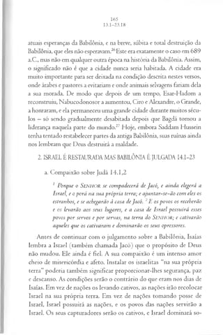 atuais esperanças da Babilônia, e na breve, súbita e total destruição da
Babilônia, que eles não esperavam.26Este era exatamente o caso em 689
a.C., mas não em qualquer outra época na história da Babilônia. Assim,
o significado não é que a cidade nunca seria habitada. A cidade era
muito importante para ser deixada na condição descrita nestes versos,
onde árabes e pastores a evitariam e onde animais selvagens fariam dela
a sua morada. De modo que depois de um tempo, Esar-Hadom a
reconstruiu, Nabucodonosor a aumentou, Ciro e Alexandre, o Grande,
a honraram, e ela permaneceu uma grande cidade durante muitos sécu­
los —só sendo gradualmente desabitada depois que Bagdá tomou a
liderança naquela parte do mundo.27 Hoje, embora Saddam Hussein
tenha tentado restabelecer partes da antiga Babilônia, suas ruínas ainda
nos lembram que Deus destruirá a maldade.
2. ISRAEL É RESTAURADA MAS BABILÔNIA É JULGADA I4.I-23
a. Compaixão sobre Judá 14.1,2
1 Porque o Senhor se com padecerá de Jacó, e ainda elegerá a
Israel, e o porá na sua própria terra; e ajuntar-se-ão com eles os
estranhos, e se achegarão à casa deJacó. 2E os povos os receberão
e os levarão aos seus lugares, e a casa de Israel possuirá esses
povos p o r servos e p o r servas, na terra do SENHOR; e cativarão
aqueles que os cativaram e dom inarão os seus opressores.
Antes de continuar com o julgamento sobre a Babilônia, Isaías
lembra a Israel (também chamada Jacó) que o propósito de Deus
não mudou. Ele ainda é fiel. A sua compaixão é um intenso amor
cheio de misericórdia e afeto. Instalar os israelitas “na sua própria
terra” poderia também significar proporcionar-lhes segurança, paz
e descanso. As condições serão o contrário do que eram nos dias de
Isaías. Em vez de nações os levando cativos, as nações irão recolocar
Israel na sua própria terra. Em vez de nações tomando posse de
Israel, Israel possuirá as nações, e os povos das nações servirão a
Israel. Os seus capturadores serão os cativos, e Israel dominará so­
 